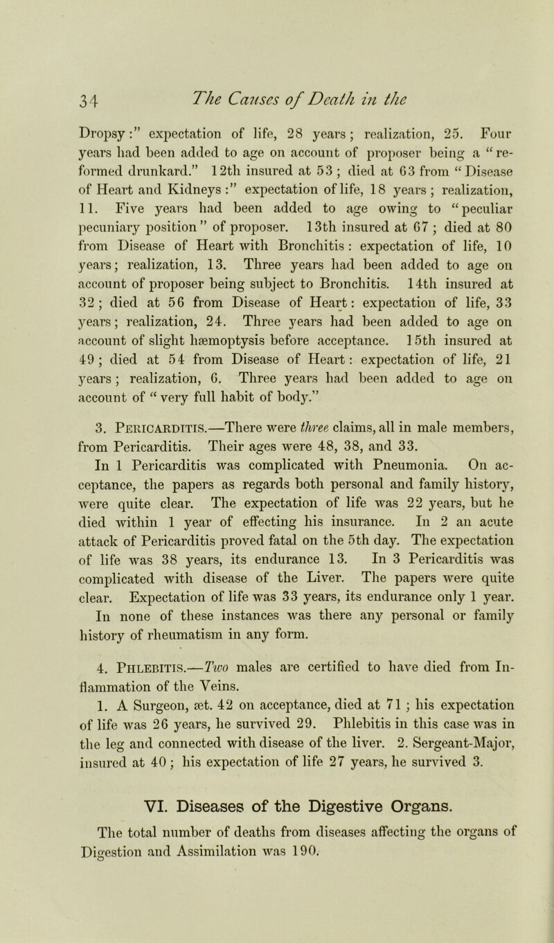 Dropsy:” expectation of life, 28 years; realization, 25. Four years had been added to age on account of proposer being a “ re- formed drunkard.” 12tli insured at 53 ; died at G3 from “Disease of Heart and Kidneys :” expectation of life, 18 years ; realization, 11. Five years had been added to age owing to “peculiar pecuniary position” of proposer. 13th insured at 67 ; died at 80 from Disease of Heart with Bronchitis : expectation of life, 10 years; realization, 13. Three years had been added to age on account of proposer being subject to Bronchitis. 14th insured at 32; died at 56 from Disease of Heart: expectation of life, 33 years; realization, 24. Three years had been added to age on account of slight haemoptysis before acceptance. 15th insured at 49; died at 54 from Disease of Heart: expectation of life, 21 3^ears ; realization, 6. Three years had been added to age on account of “ very full habit of body.” 3. Pericarditis.—There were three, claims, all in male members, from Pericarditis. Their ages were 48, 38, and 33. In 1 Pericarditis was complicated with Pneumonia. On ac- ceptance, the papers as regards both personal and family history, were quite clear. The expectation of life was 22 years, but he died within 1 year of effecting his insurance. In 2 an acute attack of Pericarditis proved fatal on the 5 th day. The expectation of life was 38 years, its endurance 13. In 3 Pericarditis was complicated with disease of the Liver. The papers were quite clear. Expectation of life was 33 years, its endurance only 1 year. In none of these instances was there any personal or family history of rheumatism in any form. 4. Phlebitis.—Two males are certified to have died from In- flammation of the Veins. 1. A Surgeon, set. 42 on acceptance, died at 71 ; his expectation of life was 26 years, he survived 29. Phlebitis in this case was in the leg and connected with disease of the liver. 2. Sergeant-Major, insured at 40; his expectation of life 27 years, he survived 3. VI. Diseases of the Digestive Organs. The total number of deaths from diseases affecting the organs of Digestion and Assimilation was 190. O