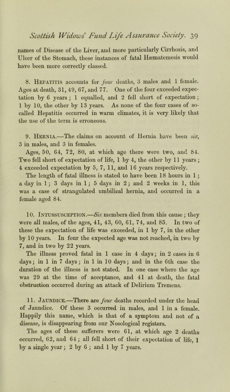 names of Disease of the Liver, and more particularly Cirrhosis, and Ulcer of the Stomach, these instances of fatal Hsematemesis would have been more correctly classed. 8. Hepatitis accounts for four deaths, 3 males and 1 female. Ages at death, 31, 49, 67, and 77. One of the four exceeded expec- tation by 6 years ; 1 equalled, and 2 fell short of expectation; 1 by 10, the other by 13 years. As none of the four cases of so- called Hepatitis occurred in warm climates, it is very likely that the use of the term is erroneous. 9. Hernia.—The claims on account of Hernia have been six, 3 in males, and 3 in females. Ages, 50, 64, 72, 80, at which age there were two, and 84. Two fell short of expectation of life, 1 by 4, the other by 11 years ; 4 exceeded expectation by 5, 7, 11, and 16 years respectively. The length of fatal illness is stated to have been 18 hours in 1 ; a day in 1; 3 days in 1 ; 5 days in 2; and 2 weeks in 1, this was a case of strangulated umbilical hernia, and occurred in a female aged 84. 10. Intussusception.—Six members died from this cause; they were all males, of the ages, 41, 43, 60, 61, 74, and 85. In two of these the expectation of life was exceeded, in 1 by 7, in the other by 10 years. In four the expected age was not reached, in two by 7, and in two by 22 years. The illness proved fatal in 1 case in 4 days; in 2 cases in 6 days; in 1 in 7 days; in 1 in 10 days; and in the 6th case the duration of the illness is not stated. In one case where the age was 29 at the time of acceptance, and 41 at death, the fatal obstruction occurred during an attack of Delirium Tremens. 11. Jaundice.—There are four deaths recorded under the head of Jaundice. Of these 3 occurred in males, and 1 in a female. Happily this name, which is that of a symptom and not of a disease, is disappearing from our Nosological registers. The ages of these sufferers were 61, at which age 2 deaths occurred, 62, and 64; all fell short of their expectation of life, 1 by a single year; 2 by 6 ; and 1 by 7 years.