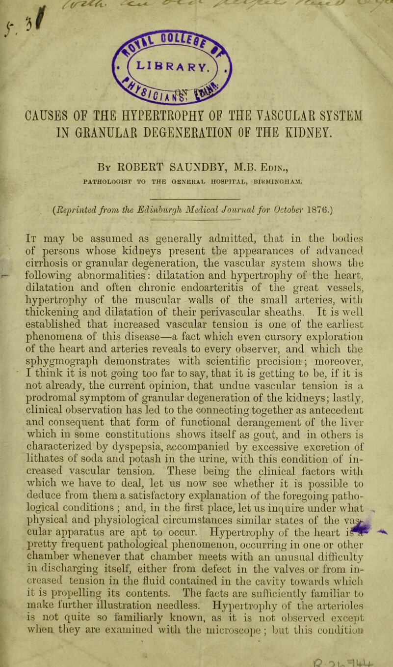 CAUSES OF THE HYPERTROPHY OF THE VASCULAR SYSTEM IH GRANULAR DEGENERATION OF THE KIDNEY. By ROBERT SAUNDBY, M.B. Edi.n., PATHOLOGIST TO THE GENERAL HOSPITAL, BIRMINGHAM. (Reprinted from the Edinburgh Medical Journal for October 1876.) It may be assumed as generally admitted, that in the bodies of persons whose kidneys present the appearances of advanced cirrhosis or granular degeneration, the vascular system shows tlie following abnormalities: dilatation and hypertrophy of the heart, dilatation and often chronic endoarteritis of the great vessels, hypertrophy of the muscular walls of the small arteries, witli thickening and dilatation of their perivascular sheaths. It is well established that increased vascular tension is one of the earliest phenomena of this disease—a fact which even cursory exploration of the heart and arteries reveals to every observer, and which the sphygmograph demonstrates with scientific precision; moreover, I think it is not going too far to say, that it is getting to be, if it is not already, the current opinion, that undue vascular tension is a prodromal symptom of granular degeneration of the kidneys; lastly, clinical observation has led to the connectino' together as antecedent O O and consequent that form of functional derangement of the liver which in some constitutions shows itself as gout, and in others is characterized by dyspepsia, accompanied by excessive excretion of lithates of soda and potash in the urine, with this condition of in- creased vascular tension. These being the clinical factors with which we have to deal, let us now see whether it is possible to deduce from them a satisfactory explanation of the foregoing patho- logical conditions ; and, in the first place, let us inquire under what „ physical and physiological circumstances similar states of the va^^, cular apparatus are apt to occur. Hypertrophy of tlie lieart i^^ pretty frequent pathological phenomenon, occurring in one or other chamber whenever that chamber meets with an unusual difficulty in discliarging itself, either from defect in the valves or from in- creased tension in the fluid contained in the cavity towards Avliicli it is propelling its contents. The facts are sufficiently familiar to make further illustration needless. Hy])eitrophy of the arterioles is not quite so familiarly known, as it is not observed exce])t when they are examined wdth tlie microscojie; but this condition IC -^1 'hU-