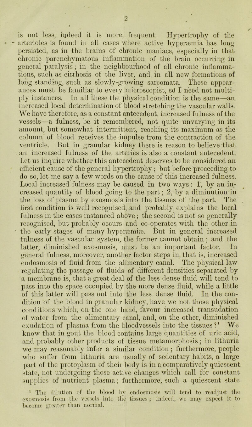 is not less, indeed it is more, frequent. ITypertropliy of the  iirterioles is found in all cases where active liypeiccmia has long })crsisted, as in the brains of chronic maniacs, especially in that chronic parenchymatous intlammation of the brain occurring in general paralysis; in the neighbourhood of all chronic inflamma- tions, such as cir-rhosis of the liver, and, in all new formations of long standing, such as slowly-growing sarcomata. These appear- ances must be familiar to every microscopist, sfl I need not multi- ply instances. In all these the physical condition is the same—an increased local determination of blood stretching the vascular walls. We have therefore, as a constant antecedent, increased fulness of the vessels—a fulness, be it remembered, not quite unvarying in its amount, but somewhat intermittent, reaching its maximum as the column of blood receives the impulse from the contraction of the ventricle. But in granular kidney there is reason to believe that an increased fulness of the arteries is also a constant antecedent. Let us inquire whether this antecedent deserves to be considered an efficient cause of the general hypertrophy ; but before proceeding to do so, let me say a few words on the cause of this increased fulness. Local increased fulness may be caused in two ways: 1, by an in- creased quantity of blood going to the part; 2, by a diminution in the loss of plasma by exosmosis into the tissues of the part. The lirst condition is well recognised, and probably explains the local fulness in the cases instanced above; the second is not so generally recognised, but probably occurs and co-operates with the other in ■ the early stages of many hyperaeniim. But in general increased fulness of the vascular system, the fonner cannot obtain ; and the latter, diminished exosmosis, must be an important factor. In general fulness, moreover, another factor steps in, that is, increased endosmosis of fluid from the alimentary canal. The physical law regulating the passage of fluids of different densities separated by a membrane is, tliat a great deal of the less dense fluid will tend to pass into the space occupied by the more dense fluid, while a little of this latter will pass out into the less dense fluid. In the con- dition of tlie blood in granular kidney, have we not those physical conditions wliich, on tlie one hand, favour increased transudation of water from the alimentary canal, and, on the other, diminished exudation of plasma from the bloodvessels into the tissues V We know that in gout the blood contains large quantities of uric acid, find ])robably other ])roducts of tissue metamorphosis; in lithuria we may reasonably infer a similar condition; furthermore, people who suffer from lithuria are usually of sedentary habits, a large part of the protoplasm of their l)ody is in a comparatively quiescent state, not undergoing those active changes which call for constant su])])lies of nutrient plasma; furthermore, such a quiescent state ' I'lie dilution of the Idooil Ly endosmosis ^vi]l tend to readjust the cxosniosis IVoiii the vessels into the tissues ; indeed, ve may expect it to become greater tlian normal.