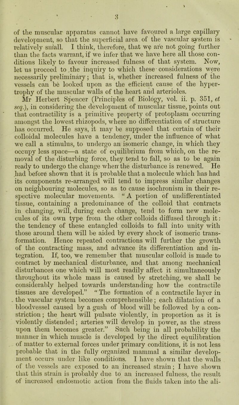 8 of tlie muscular apparatus cannot have favoured a large capillary development, so that the su])erhcial area of the vascular system is relatively sin'all. I think, therefore, that are not going further than the facts warrant, if we infer that we have here all those con- ditions likely to favour increased fulness of that system. Now, let us proceed to .the inquiry to which these • considerations were necessarily preliminary; that is, whether increased fulness of the vessels can be looked upon as the efficient cause of the hyper- trophy of the muscular walls of the heart and arterioles. Mr Herbert Spencer (Principles of Biology, vol. ii. p. 351, et scq.), in considering the development of muscular tissue, points out tliat contractility is a primitive property of protoplasm occurring amongst the lowest rhizopods, where no differentiation of structure has occurred. He says, it may be supposed that certain of their colloidal molecules have a tendency, under the influence of what we call a stimulus, to undergo an isomeric change, in which they occupy less space—a state of equilibrium from which, on the re- moval of the disturbing force, they tend to fall, so as to be again ready to undergo the change when the disturbance is renewed. He had before shown that it is probable that a molecule which has had its components re-arranged will tend to impress similar changes on neighbouring molecules, so as to cause isochronism in their re- spective molecular movements. “ A portion of undifferentiated tissue, containing a predominance of the colloid that contracts in changing, will, during each change, tend to form new mole- cules of its own type from the other colloids diffused through it: the tendency of these entangled colloids to fall into unity with those around them will be aided by every shock of isomeric trans- formation. Hence repeated contractions will further the growth of the contracting mass, and advance its differentiation and in- tegration. If, too, we remember that muscular colloid is made to contract by mechanical disturbance, aud that among mechanical disturbances one which will most readily affect it simultaneously throughout its whole mass is caused by stretching, we shall be considerably helped towards understanding how the contractile tissues are developed.” “ The formation of a contractile layer in the vascular system becomes comprehensible; each dilatation of a bloodvessel caused by a gush of blood will be followed by a con- striction ; the heart will pulsate violently, in proportion as it is violently distended; arteries will develop in power, as the stress upon them becomes greater.” Such being in all probability the manner in which muscle is developed by the direct equilibration of matter to external forces under primary conditions, it is not less probable that in the fully organized mammal a similar develop- ment occurs under like conditions. I have shown tiiat tlie walls of the vessels are exposed to an increased strain; I have shown that this strain is probably due to an increased fulness, the result of increased endosmotic action from the 11 aids taken into the ali-