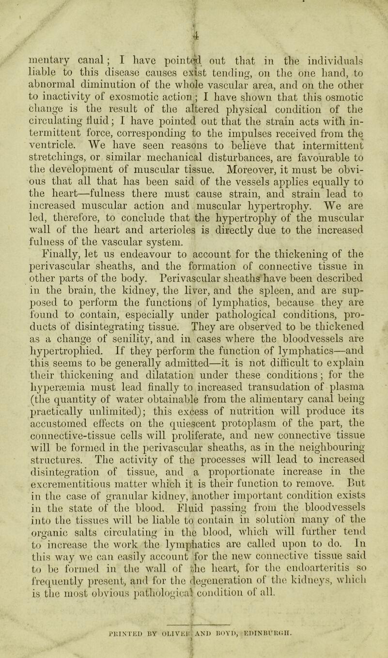 meutaiy canal; I liavc pointed out tliat in the individuals liable to this disease causes exist tending, on the one hand, to abnormal diminution of the wliole vascular area, and on the other to inactivity of exosmotic action; I have shown that this osmotic change is the result of the altered physical condition of the circulating huid; I have pointed out that the strain acts with in- termittent force, corresponding to the impulses received from the ventricle. We have seen reasons to believe that intermittent stretchings, or similar mechanical disturbances, are favourable to the development of muscular tissue. Moreover, it must be obvi- ous that all that has been said of the vessels applies equally to the heart—fulness there must cause strain, and strain lead to increased muscular action and muscular hypertrophy. We are led, therefore, to conclude that the hypertrophy of the muscular wall of the heart and arterioles is directly due to the increased fulness of the vascular system. Finally, let us endeavour to account for the thickening of the perivascular sheaths, and the formation of connective tissue in other parts of the body. Perivascular sheaths have been described in the brain, the kidney, the liver, and the spleen, and are sup- posed to perform the functions of lymphatics, because they are found to contain, especially under pathological conditions, pro- ducts of disintegrating tissue. They are observed to be thickened as a change of senility, and in cases where the bloodvessels are hypertrophied. If they perform the function of lymphatics—and this seems to be generally admitted—it is not difficult to explain their thickening and dilatation under these conditions; for the hyperaemia must lead finally to increased transudation of plasma (the quantity of water obtainable from the alimentary canal being practically unlimited); this excess of nutrition will produce its accustomed effects on tlie quiescent protoplasm of the part, the connective-tissue cells will proliferate, and new connective tissue will be formed in tlie perivascular sheaths, as in the neighbouring structures. The activity of the processes will lead to increased disintegration of tissue, and a proportionate increase in the excrementitious matter which it is their function to remove. But in the case of granular kidney, another important condition exists ill the state of the blood. Fluid passing from the bloodvessels into the tissues will be liable to contain in solution many of the organic salts circulating in the blood, which will further tend to increase the work the lymphatics are called u})on to do. In tin’s way we can easily account for the new connective tissue said to be fiirmed in tlie wall of the heart, for the endoarteritis so i’reipiently present, and for the degeneration of the kidneys, which is the most obvious pathological condition ol‘ all. nilNTEJ) BY OlJVKi: AND BOYD, KDINBCltCH.