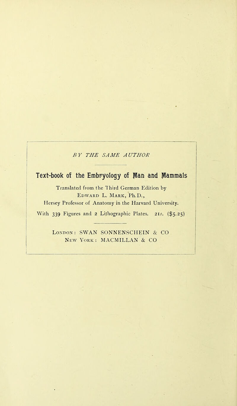BY THE SAME AUTHOR Text-book of the Embryology of |Wan and Mammals Translated from the Third German Edition by Edward L. Mark, Ph.D., Ilersey Professor of Anatomy in the Plarvard University. With 339 Figures and 2 Lithographic Plates. 21 s. ($5.25) London : SWAN SONNENSCHEIN & CO New York: MACMILLAN & CO