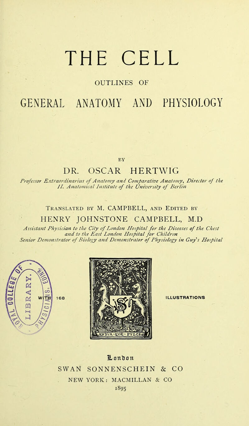 OUTLINES OF GENERAL ANATOMY AND PHYSIOLOGY BY DR. OSCAR HERTWIG Professor Extraordinarius of Anatomy and Comparative Anatomy, Director of the JI. Anatomical Institute of the University of Berlin Translated by M. CAMPBELL, and Edited by HENRY JOHNSTONE CAMPBELL, M.D Assistant Physician to the City of London Hospital for the Diseases of the Chest and to the East London Hospital for Children Senior Demonstrator of Biology and Demonstrator of Physiology in Guy's Hospital ILLUSTRATIONS ILonDon SWAN SONNENSCHEIN & CO NEW YORK: MACMILLAN & CO 1895