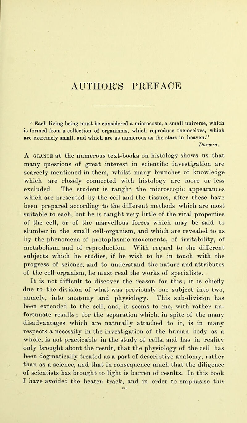 “ Each living being must be considered a microcosm, a small universe, which is formed from a collection of organisms, which reproduce themselves, which are extremely small, and which are as numerous as the stars in heaven.” Darwin. A glance at the numerous text-books on histology shows us that many questions of great intei'est in scientific investigation are scarcely mentioned in them, whilst many branches of knowledge which are closely connected with histology are more or less excluded. The student is taught the microscopic appearances which are presented by the cell and the tissues, after these have been prepared according to the different methods which are most suitable to each, but he is taught very little of the vital properties of the cell, or of the marvellous forces which may be said to slumber in the small cell-organism, and which are revealed to us by the phenomena of protoplasmic movements, of irritability, of metabolism, and of reproduction. With regard to the different subjects which he studies, if he wish to be in touch with the pi’ogress of science, and to understand the nature and attributes of the cell-organism, he must read the works of specialists. It is not difficult to discover the reason for this ; it is chiefly due to the division of what was previously one subject into two, namely, into anatomy and physiology. This sub-division has been extended to the cell, and, it seems to me, with rather un- fortunate results; for the separation which, in spite of the many disadvantages which are naturally attached to it, is in many respects a necessity in the investigation of the human body as a whole, is not practicable in the study of cells, and has in reality only brought about the result, that the physiology of the cell has been dogmatically treated as a part of descriptive anatomy, rather than as a science, and that in consequence much that the diligence of scientists has brought to light is barren of results. In this book I have avoided the beaten track, and in order to emphasise this