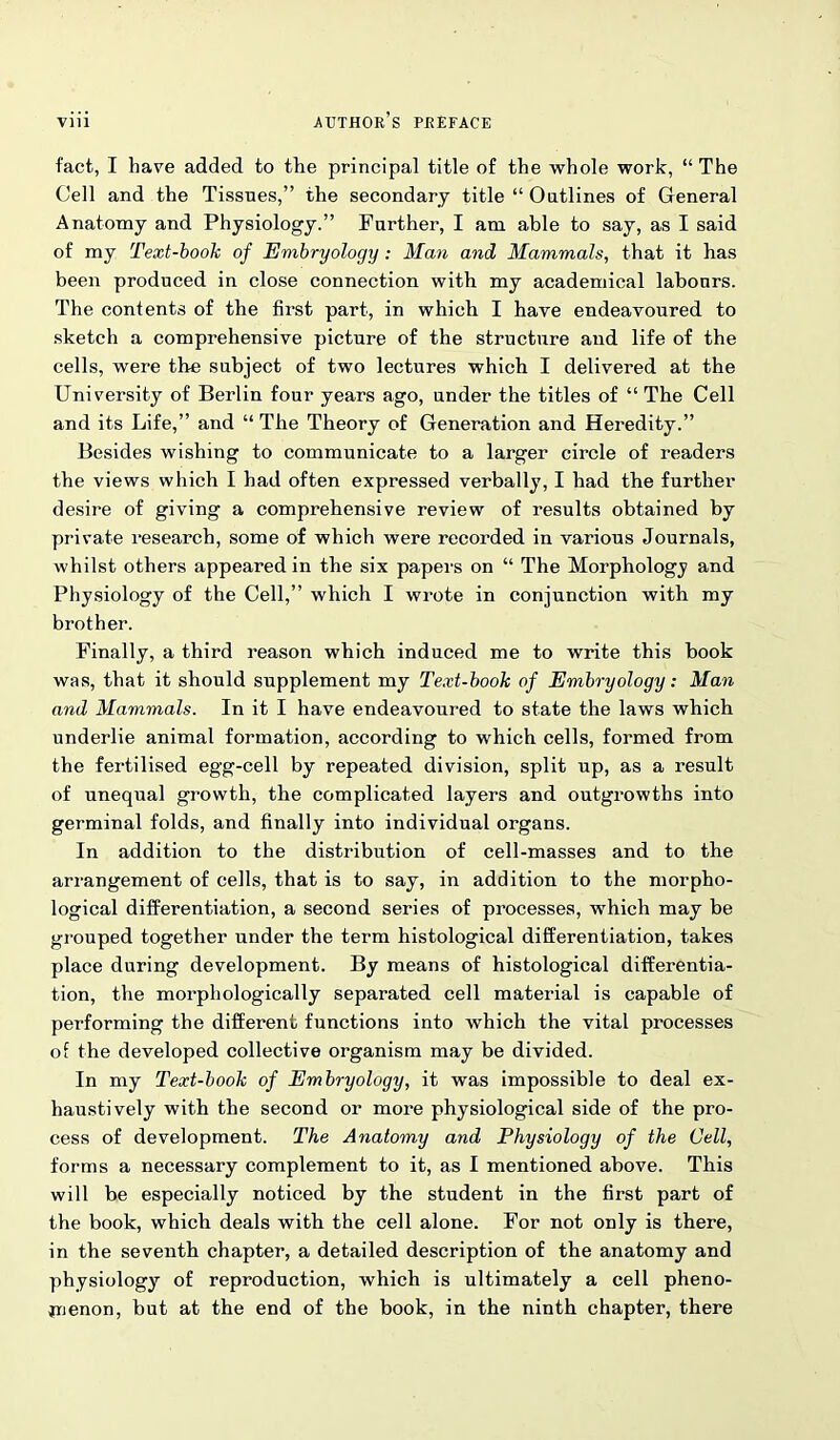fact, I have added to the principal title of the whole work, “ The Cell and the Tissues,” the secondary title “ Oatlines of General Anatomy and Physiology.” Further, I am able to say, as I said of my Text-book of Embryology: Man and Mammals, that it has been produced in close connection with my academical labours. The contents of the first part, in which I have endeavoured to sketch a comprehensive picture of the structure and life of the cells, were the subject of two lectures which I delivered at the University of Berlin four years ago, under the titles of “ The Cell and its Life,” and “ The Theory of Generation and Heredity.” Besides wishing to communicate to a larger circle of readers the views which I had often expressed verbally, I had the further desire of giving a comprehensive review of results obtained by private research, some of which were recorded in various Journals, whilst others appeared in the six papers on “ The Morphology and Physiology of the Cell,” which I wrote in conjunction with my brother. Finally, a third reason which induced me to write this book was, that it should supplement my Text-book of Embryology: Man and Mammals. In it I have endeavoured to state the laws which underlie animal formation, according to which cells, formed from the fertilised egg-cell by repeated division, split up, as a result of unequal growth, the complicated layers and outgrowths into germinal folds, and finally into individual organs. In addition to the distribution of cell-masses and to the arrangement of cells, that is to say, in addition to the morpho- logical differentiation, a second series of processes, which may be grouped together under the term histological differentiation, takes place during development. By means of histological differentia- tion, the morphologically separated cell material is capable of performing the different functions into which the vital processes of the developed collective organism may be divided. In my Text-book of Embryology, it was impossible to deal ex- haustively with the second or more physiological side of the pro- cess of development. The Anatomy and Physiology of the Cell, forms a necessary complement to it, as I mentioned above. This will be especially noticed by the student in the first part of the book, which deals with the cell alone. For not only is there, in the seventh chapter, a detailed description of the anatomy and physiology of reproduction, which is ultimately a cell pheno- menon, but at the end of the book, in the ninth chapter, there