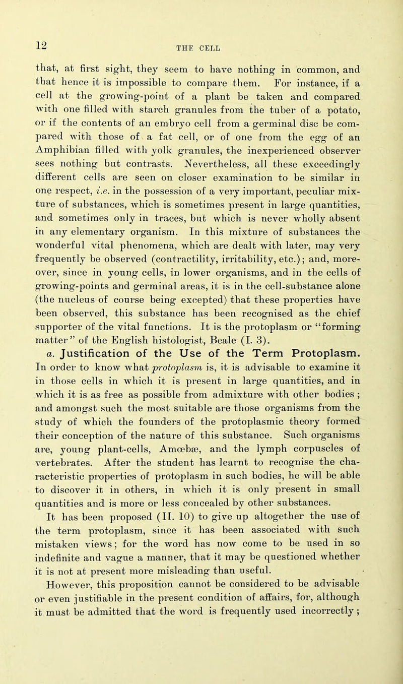 that, at first sight, they seem to have nothing in common, and that hence it is impossible to compare them. For instance, if a cell at the growing-point of a plant be taken and compared with one filled with starch granules from the tuber of a potato, or if the contents of an embryo cell from a germinal disc be com- pared with those of a fat cell, or of one from the egg of an Amphibian filled with yolk granules, the inexperienced observer sees nothing bat contrasts. Nevertheless, all these exceedingly different cells are seen on closer examination to be similar in one respect, i.e. in the possession of a very important, peculiar mix- ture of substances, which is sometimes present in large quantities, and sometimes only in traces, but which is never wholly absent in any elementary organism. In this mixture of substances the wonderful vital phenomena, which are dealt with later, may very frequently be observed (contractility, irritability, etc.); and, more- over, since in young cells, in lower organisms, and in the cells of growing-points and germinal areas, it is in the cell-substance alone (the nucleus of course being excepted) that these properties have been observed, this substance has been recognised as the chief supporter of the vital functions. It is the protoplasm or “forming matter” of the English histologist, Beale (I. 3). a. Justification of the Use of the Term Protoplasm. In order to know what protoplasm is, it is advisable to examine it in those cells in which it is present in large quantities, and in which it is as free as possible from admixture with other bodies ; and amongst such the most suitable are those organisms from the study of which the founders of the protoplasmic theory formed their conception of the nature of this substance. Such organisms are, young plant-cells, Amoebae, and the lymph corpuscles of vertebrates. After the student has learnt to recognise the cha- racteristic properties of protoplasm in such bodies, he will be able to discover it in others, in which it is only present in small quantities and is more or less concealed by other substances. It has been proposed (II. 10) to give up altogether the use of the term protoplasm, since it has been associated with such mistaken views; for the word has now come to be used in so indefinite and vague a manner, that it may be questioned whether it is not at present more misleading than useful. However, this proposition cannot be considered to be advisable or even justifiable in the present condition of affairs, for, although it must be admitted that the word is frequently used incorrectly;