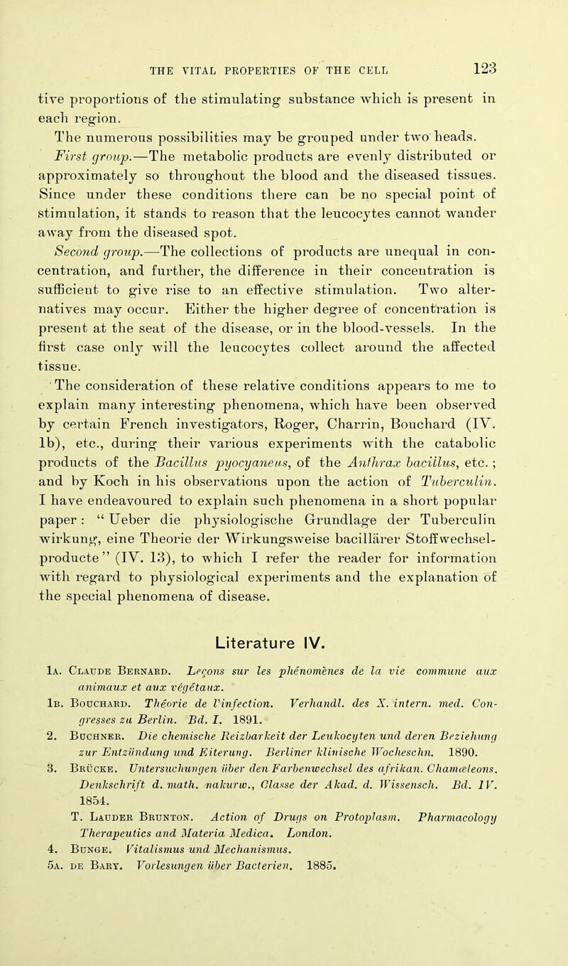 tive proportions of the stimulating substance which is present in each region. The numerous possibilities may be grouped under two heads. First group.—The metabolic products are evenly distributed or approximately so throughout the blood and the diseased tissues. Since under these conditions there can be no special point of stimulation, it stands to reason that the leucocytes cannot wander away from the diseased spot. Second group.—The collections of products are unequal in con- centration, and fui'ther, the difference in their concentration is sufficient to give rise to an effective stimulation. Two alter- natives may occur. Either the higher degree of concentration is present at the seat of the disease, or in the blood-vessels. In the first case only will the leucocytes collect around the affected tissue. The consideration of these relative conditions appears to me to explain many interesting phenomena, which have been observed by certain French investigators, Roger, Charrin, Bouchard (IV. lb), etc., during their various experiments with the catabolic products of the Bacillus pyocyaneus, of the Anthrax bacillus, etc.; and by Koch in his observations upon the action of Tuberculin. I have endeavoured to explain such phenomena in a short popular paper: “ Ueber die physiologische Gfrundlage der Tuberculin wirkung, eine Theorie der Wirkungsweise bacillarer Stoffwechsel- producte ” (IV. 13), to which I refer the reader for information with regard to physiological experiments and the explanation of the special phenomena of disease. Literature IV. la. Claude Bernakd. Lecons sur les phenomenes de la vie commune aux animaux et aux vegetaux. lb. Bouchard. Theorie de Vinfection. Verhandl. des X. intern, med. Con- gresses za Berlin. Bd. I. 1891. 2. Buchner. Die chemische Iieizharkeit der Leulcocgten und deren Beziehnng zur Entziindung und Riterung. Berliner klinische Wocheschn. 1890. 3. Brucke. Untersuchungen fiber den Farbenwechsel des afrikan. Chamceleons. Denkschrift d. math,, nakurw., Clause der Akad. d. Wissenscli. Bd. IV. 1854. T. Lauder Brunton. Action of Drugs on Protoplasm. Pharmacology Therapeutics and Materia Medica. London. 4. Bunge. Vitalismus und Mechanismus. 5a. de Bary. Vorlesungen iiber Bacterien. 1885.