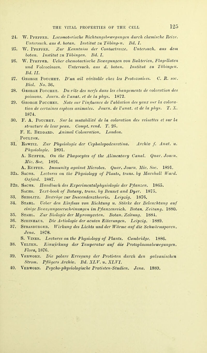 24. W. Pfeffer. Locomotorische Richtungsbewegungen durch cliemische Reize. Untersuch. aus d. botan. Institut zu Tiibingi-n. Bd. I. 25. W. Pfeffer. Zur Kenntniss der Contuctreize. Untersuch. aus dem botan. Institut zu Tubingen. Bd. I. 26. W. Pfeffer. Ueber cliemotactische Bewegungen von Bakterien, Flagellaten und Volvocineen. Untersuch. aus d. botan. Institut zu Tubingen. Bd. II. 21. George Pouchet. D'un ceil veritable chez les Protozoaiies. C. R. soc. Biol. No. 36. 28. George Poochet. Du role des nerfs dans les changements de coloration des poissons. Journ. de I'anat. et de la phys. 1872. 29. George Pouchet. Note stir Vinfluenee de Vablation des yeux snr la colora- tion de certaines especes animates. Journ. de I'anat. et de la phys. T. X. 1874. 30. F. A. Pouchet. Sur la mutabilite de la coloration des reinettes et sur la structure de leurpeau. Compt. rend. T. 26. F. E. Beddard. Animal Colouration. London. Poulton. 31. Rawitz. Zur Physiologic der Cephalopodenretina. Archiv f. Anat. u. Physiologie. 1891. A. Buffer. On the Phagocytes of the Alimentary Canal. Quar. Journ. Mic. Soc. 1891. A. Buffer. Immunity against Microbes. Quar. Journ. Mic. Soc. 1891. 32a. Sachs. Lectures on the Physiology of Plants, trails, by Marshall H ard. Oxford. 1887. 32b. Sachs. Handbuch des Experimentalphysiologie der Pflanzen. 1865. Sachs. Text-boolc of Botany, trails, by Bennet and Dyer. 1875. 33. Seidlitz. Beitrdge zur Descendenztheorie. Leipzig. 1876. 34. Stahl. Ueber den Einfluss von Richtung u. Starke der Beleuchtung auf einige Beweyungeserschnnungen im Pjianzenreich. Botan. Zeitung. 1880. 35. Stahl. Zur Biologie der Myxoinyceten. Botan. Zeitung. 1884. 36. Steinhaus. Die Artiologie der acuten Eiterungen. Leipzig. 1889. 37. Strasborger. Wirkung des Lichts und der Warme auf die Schwarmsporen. Jena. 1878. S. Vines. Lectures on the Physiology of Plants. Cambridge. 1886. 38. Velten. Einwirkung der Temperatur auf die Protoplasmabewegungen. Flora, 1876. 39. Verworn. Die polare Erregung der Protisten durch den galvanischen Strom. PJliigers Archiv. Bd. XLV. v. XLVI. 40. Verworn. Psycho-physiologische Protisten-Studien. Jena. 1889.