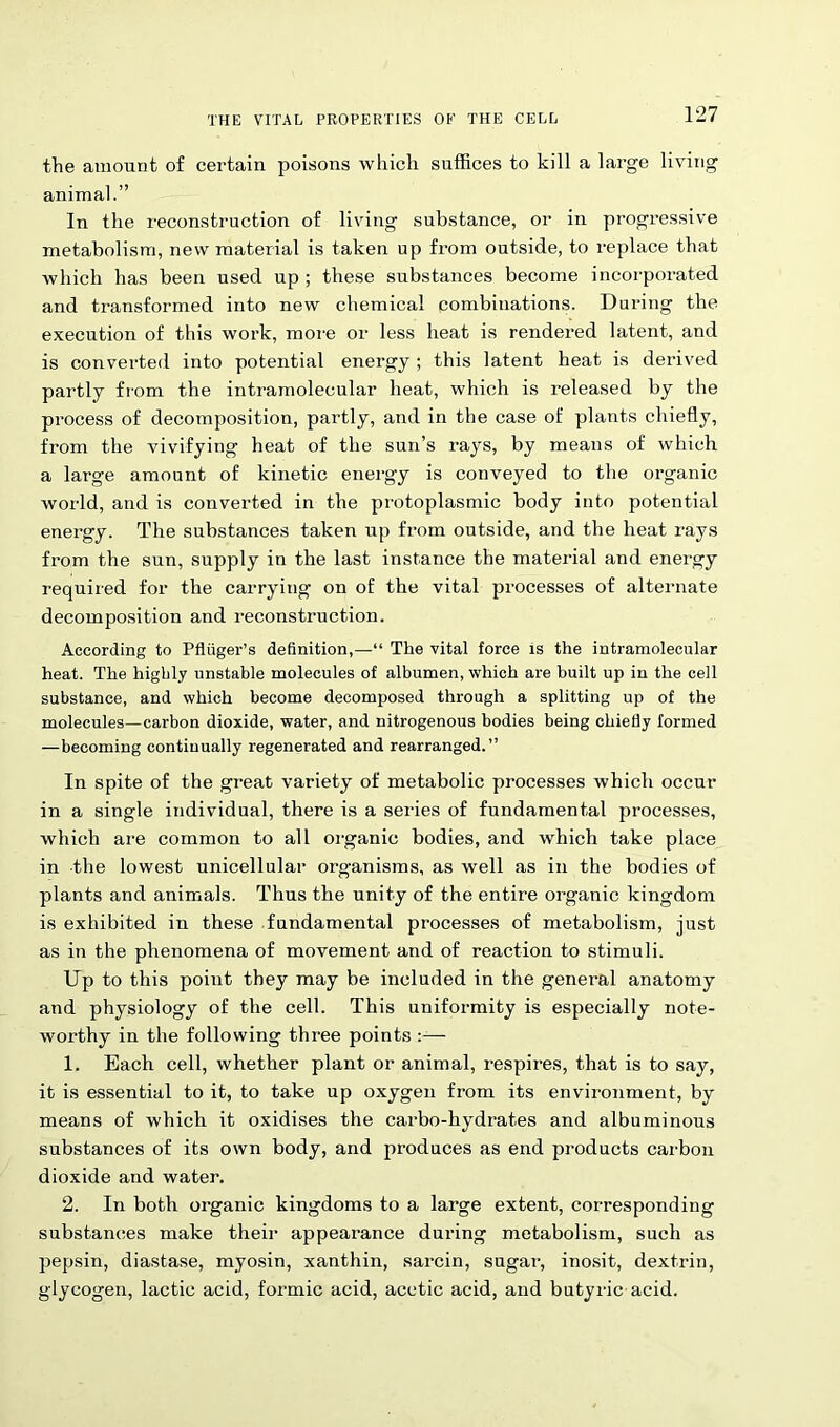 the amount of certain poisons which suffices to kill a large living animal.” In the reconstruction of living substance, or in progressive metabolism, new material is taken up from outside, to replace that which has been used up ; these substances become incorporated and transformed into new chemical combinations. During the execution of this work, more or less heat is rendered latent, and is converted into potential energy ; this latent heat is derived partly from the intramolecular heat, which is released by the process of decomposition, partly, and in the case of plants chiefly, from the vivifying heat of the sun’s rays, by means of which a large amount of kinetic energy is conveyed to the organic world, and is converted in the protoplasmic body into potential energy. The substances taken up from outside, and the heat rays from the sun, supply in the last instance the material and energy required for the carrying on of the vital processes of alternate decomposition and reconstruction. According to Pfliiger’s definition,—“ The vital force is the intramolecular heat. The highly unstable molecules of albumen, which are built up in the cell substance, and which become decomposed through a splitting up of the molecules—carbon dioxide, water, and nitrogenous bodies being chiefly formed —becoming continually regenerated and rearranged.” In spite of the great variety of metabolic processes which occur in a single individual, there is a series of fundamental processes, which are common to all organic bodies, and which take place in the lowest unicellular organisms, as well as in the bodies of plants and animals. Thus the unity of the entire organic kingdom is exhibited in these fundamental processes of metabolism, just as in the phenomena of movement and of reaction to stimuli. Up to this point they may be included in the general anatomy and physiology of the cell. This uniformity is especially note- worthy in the following three points :— 1. Each cell, whether plant or animal, respires, that is to say, it is essential to it, to take up oxygen from its environment, by means of which it oxidises the carbo-hydrates and albuminous substances of its own body, and produces as end products carbon dioxide and water. 2. In both organic kingdoms to a large extent, corresponding substances make their appearance during metabolism, such as pepsin, diastase, myosin, xanthin, sarcin, sugar, inosit, dextrin, glycogen, lactic acid, formic acid, acetic acid, and butyric acid.