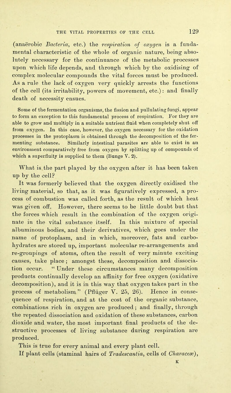 (anaerobic Bacteria, etc.) the respiration of oxygen is a funda- mental characteristic of the whole of organic nature, being abso- lutely necessary for the continuance of the metabolic processes upon which life depends, and through which by the oxidising of complex molecular compounds the vital forces must be produced. As a rule the lack of oxygen very quickly arrests the functions of the cell (its irritability, powers of movement, etc.): and finally death of necessity ensues. Some of the fermentation organisms, the fission and pullulating fungi, appear to form an exception to this fundamental process of respiration. For they are able to grow and multiply in a suitable nutrient fluid when completely shut off from oxygen. In this case, however, the oxygen necessary for the oxidation processes in the protoplasm is obtained through the decomposition of the fer- menting substance. Similarly intestinal parasites are able to exist in an environment comparatively free from oxygen by splitting up of compounds of which a superfluity is supplied to them (Bunge V. 2). What is the part played by the oxygen after it has been taken up by the cell? It was formerly believed that the oxygen directly oxidised the living material, so that, as it was figuratively expressed, a pro- cess of combustion was called forth, as the result of which heat was given off. However, there seems to be little doubt but that the forces which result in the combination of the oxygen origi- nate in the vital substance itself. In this mixture of special albuminous bodies, and their derivatives, which goes under the name of protoplasm, and in which, moreover, fats and carbo- hydrates are stored up, important molecular re-arrangements and re-groupings of atoms, often the result of very minute exciting causes, take place ; amongst these, decomposition and dissocia- tion occur. “ Under these circumstances many decomposition products continually develop an affinity for free oxygen (oxidative decomposition), and it is in this way that oxygen takes part in the process of metabolism ” (Pfliiger V. 25, 26). Hence in conse- quence of respiration, and at the cost of the organic substance, combinations rich in oxygen are produced; and finally, through the repeated dissociation and oxidation of these substances, carbon dioxide and water, the most important final products of the de- structive processes of living substance during respiration are produced. This is true for every animal and every plant cell. If plant cells (staminal hairs of Tradescantia, cells of Characese), K