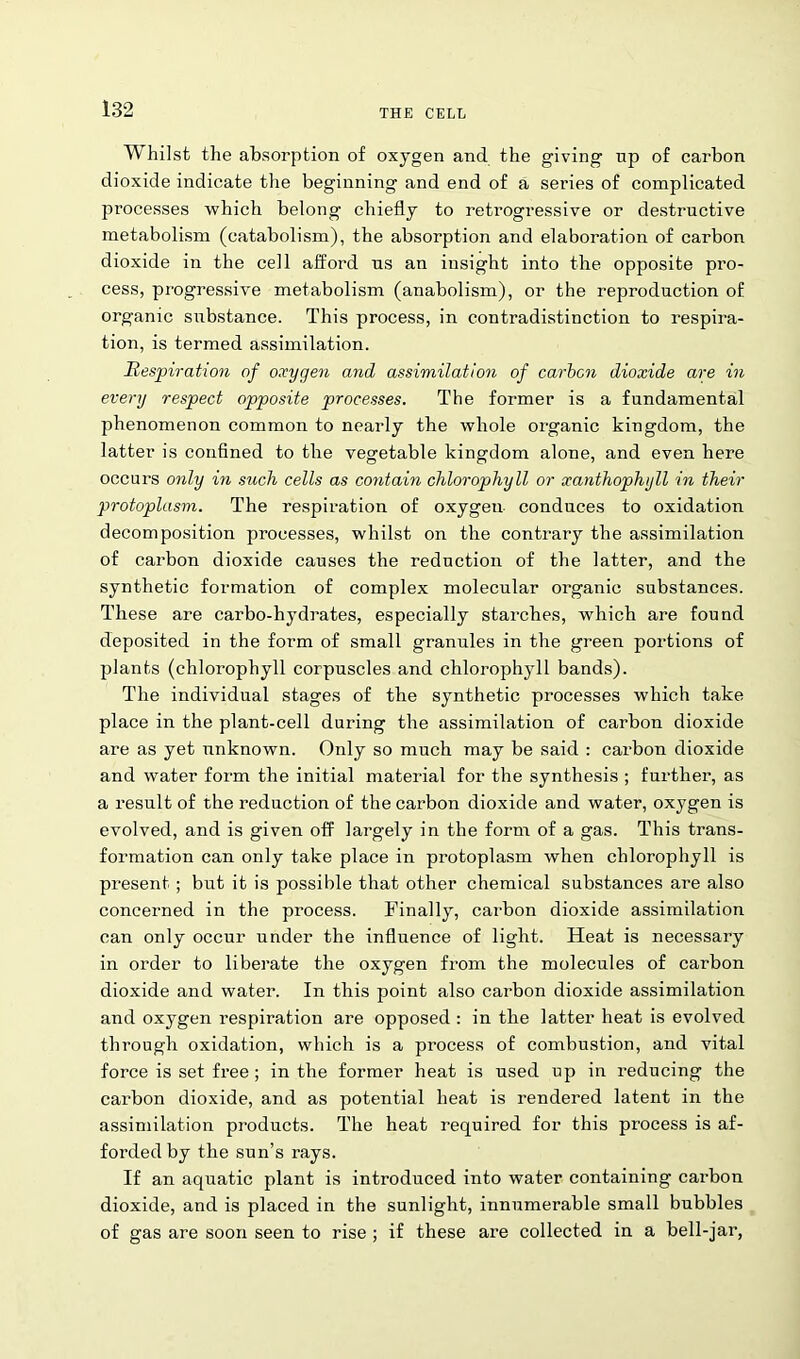 Whilst the absorption of oxygen and the giving up of carbon dioxide indicate the beginning and end of a series of complicated processes which belong chiefly to retrogressive or destructive metabolism (catabolism), the absorption and elaboration of carbon dioxide in the cell afford us an insight into the opposite pro- cess, progressive metabolism (anabolism), or the reproduction of organic siibstance. This process, in contradistinction to respira- tion, is termed assimilation. Respiration of oxygen and assimilation of carbon dioxide are in every respect opposite processes. The former is a fundamental phenomenon common to nearly the whole organic kingdom, the latter is confined to the vegetable kingdom alone, and even here occurs only in such cells as contain chlorophyll or xanthophyll in their protoplasm. The respiration of oxygen conduces to oxidation decomposition processes, whilst on the contrary the assimilation of carbon dioxide causes the reduction of the latter, and the synthetic formation of complex molecular organic substances. These are carbo-hydrates, especially starches, which are found deposited in the form of small granules in the green portions of plants (chlorophyll corpuscles and chlorophyll bands). The individual stages of the synthetic processes which take place in the plant-cell during the assimilation of carbon dioxide are as yet unknown. Only so much may be said : carbon dioxide and water form the initial material for the synthesis ; further, as a result of the reduction of the carbon dioxide and water, oxygen is evolved, and is given off largely in the form of a gas. This trans- formation can only take place in protoplasm when chlorophyll is present; but it is possible that other chemical substances are also concerned in the process. Finally, carbon dioxide assimilation can only occur under the influence of light. Heat is necessary in order to liberate the oxygen from the molecules of carbon dioxide and water. In this point also carbon dioxide assimilation and oxygen respiration are opposed : in the latter heat is evolved through oxidation, which is a process of combustion, and vital force is set free ; in the former heat is used up in reducing the carbon dioxide, and as potential heat is rendered latent in the assimilation products. The heat required for this process is af- forded by the sun’s rays. If an aquatic plant is introduced into water containing carbon dioxide, and is placed in the sunlight, innumerable small bubbles of gas are soon seen to rise ; if these are collected in a bell-jar,