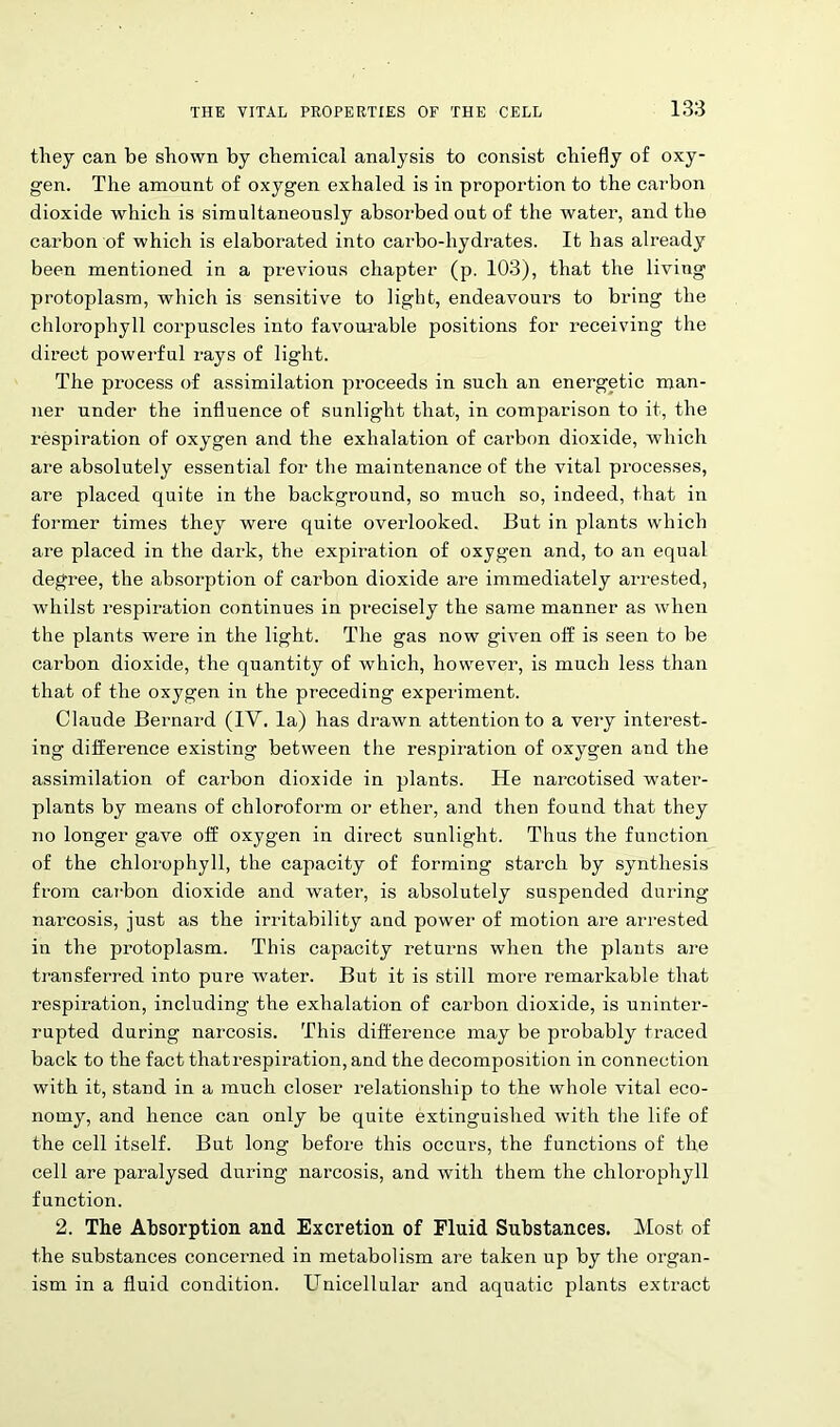 they can be shown by chemical analysis to consist chiefly of oxy- gen. The amount of oxygen exhaled is in proportion to the carbon dioxide which is simultaneously absorbed out of the water, and the carbon of which is elaborated into carbo-hydrates. It has already been mentioned in a previous chapter (p. 103), that the living protoplasm, which is sensitive to light, endeavours to bring the chlorophyll corpuscles into favourable positions for receiving the direct powerful rays of light. The process of assimilation proceeds in such an energetic man- ner under the influence of sunlight that, in comparison to it, the respiration of oxygen and the exhalation of carbon dioxide, which are absolutely essential for the maintenance of the vital processes, are placed quite in the background, so much so, indeed, that in former times they were quite overlooked. But in plants which are placed in the dark, the expiration of oxygen and, to an equal degree, the absorption of carbon dioxide are immediately arrested, whilst respiration continues in precisely the same manner as when the plants were in the light. The gas now given off is seen to be carbon dioxide, the quantity of which, however, is much less than that of the oxygen in the preceding experiment. Claude Bernard (IV. la) has drawn attention to a very interest- ing difference existing between the respiration of oxygen and the assimilation of carbon dioxide in plants. He narcotised water- plants by means of chloroform or ether, and then found that they no longer gave off oxygen in direct sunlight. Thus the function of the chlorophyll, the capacity of forming starch by synthesis from carbon dioxide and water, is absolutely suspended during narcosis, just as the irritability and power of motion are arrested in the protoplasm. This capacity returns when the plants are transferred into pure water. But it is still more remarkable that respiration, including the exhalation of carbon dioxide, is uninter- rupted during narcosis. This difference may be probably traced back to the fact thatrespiration,and the decomposition in connection with it, stand in a much closer relationship to the whole vital eco- nomy, and hence can only be quite extinguished with the life of the cell itself. But long before this occurs, the functions of the cell are paralysed during narcosis, and with them the chlorophyll function. 2. The Absorption and Excretion of Fluid Substances. Most of the substances concerned in metabolism are taken up by the organ- ism in a fluid condition. Unicellular and aquatic plants extract