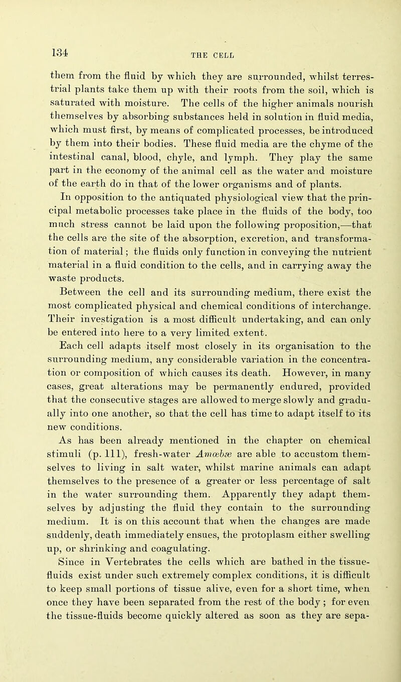 them from the fluid by which they are surrounded, whilst terres- trial plants take them up wdth their roots from the soil, which is saturated with moisture. The cells of the higher animals nourish themselves by absorbing substances held in solution in fluid media, which must first, by means of complicated processes, be introduced by them into their bodies. These fluid media are the chyme of the intestinal canal, blood, chyle, and lymph. They play the same part in the economy of the animal cell as the water and moisture of the earth do in that of the lower organisms and of plants. In opposition to the antiquated physiological view that the prin- cipal metabolic processes take place in the fluids of the body, too much stress cannot be laid upon the following proposition,—that the cells are the site of the absorption, excretion, and transforma- tion of material; the fluids only function in conveying the nutrient material in a fluid condition to the cells, and in carrying away the waste products. Between the cell and its surrounding medium, there exist the most complicated physical and chemical conditions of interchange. Their investigation is a most difficult undertaking, and can only be entered into here to a very limited extent. Each cell adapts itself most closely in its organisation to the surrounding medium, any considerable variation in the concentra- tion or composition of which causes its death. However, in many cases, great alterations may be permanently endured, provided that the consecutive stages are allowed to merge slowly and gradu- ally into one another, so that the cell has time to adapt itself to its new conditions. As has been already mentioned in the chapter on chemical stimuli (p. Ill), fresh-water Amoebte are able to accustom them- selves to living in salt water, whilst marine animals can adapt themselves to the presence of a greater or less percentage of salt in the w'ater surrounding them. Apparently they adapt them- selves by adjusting the fluid they contain to the surrounding medium. It is on this account that when the changes are made suddenly, death immediately ensues, the protoplasm either swelling- up, or shrinking and coagulating. Since in Vertebrates the cells which are bathed in the tissue- fluids exist under such extremely complex conditions, it is difficult to keep small portions of tissue alive, even for a short time, when once they have been separated from the rest of the body; for even the tissue-fluids become quickly altered as soon as they are sepa-