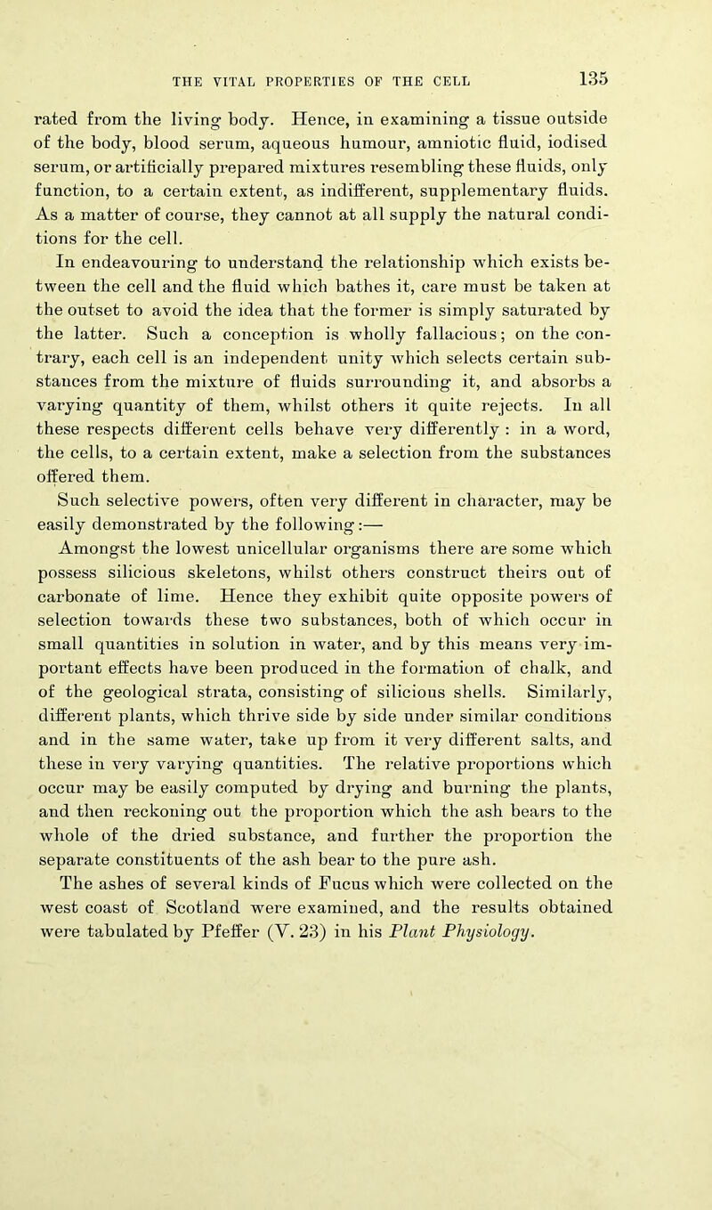 rated from the living body. Hence, in examining a tissue outside of the body, blood serum, aqueous humour, amniotic fluid, iodised serum, or artificially prepared mixtures resembling these fluids, only function, to a certain extent, as indifferent, supplementary fluids. As a matter of course, they cannot at all supply the natural condi- tions for the cell. In endeavouring to understand the relationship which exists be- tween the cell and the fluid which bathes it, care must be taken at the outset to avoid the idea that the former is simply saturated by the latter. Such a conception is wholly fallacious; on the con- trary, each cell is an independent unity which selects certain sub- stances from the mixture of fluids surrounding it, and absorbs a varying quantity of them, whilst others it quite rejects. In all these respects different cells behave very differently : in a word, the cells, to a certain extent, make a selection from the substances offered them. Such selective powers, often very different in character, may be easily demonstrated by the following:— Amongst the lowest unicellular organisms there are some which possess silicious skeletons, whilst others construct theirs out of carbonate of lime. Hence they exhibit quite opposite powers of selection towards these two substances, both of which occur in small quantities in solution in water, and by this means very im- portant effects have been produced in the formation of chalk, and of the geological strata, consisting of silicious shells. Similarly, different plants, which thrive side by side under similar conditions and in the same water, take up from it very different salts, and these in very varying quantities. The relative proportions which occur may be easily computed by drying and burning the plants, and then reckoning out the proportion which the ash bears to the whole of the dried substance, and further the proportion the separate constituents of the ash bear to the pure ash. The ashes of several kinds of Fucus which were collected on the west coast of Scotland were examined, and the results obtained were tabulated by Pfeifer (V. 23) in his Plant Physiology.