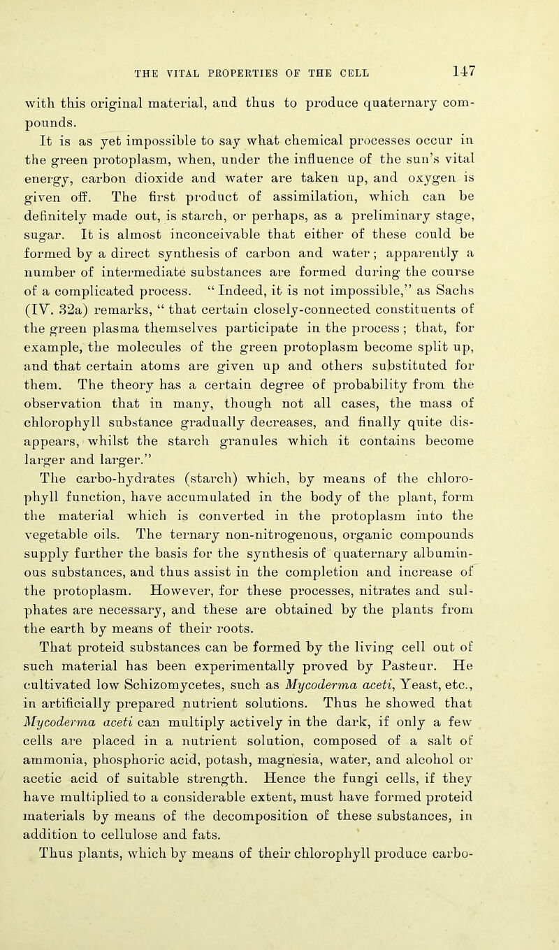 with this original material, and thus to prodace quaternary com- pounds. It is as yet impossible to say what chemical processes occur in the green protoplasm, when, under the influence of the sun’s vital energy, carbon dioxide and water are taken up, and oxygen is given off. The first product of assimilation, which can be definitely made out, is starch, or perhaps, as a preliminary stage, sugar. It is almost inconceivable that either of these could be formed by a direct synthesis of carbon and water; apparently a number of intermediate substances are formed during the course of a complicated process. “Indeed, it is not impossible,” as Sachs (IV. 32a) remarks, “ that certain closely-connected constituents of the green plasma themselves participate in the process ; that, for example, the molecules of the green protoplasm become split up, and that certain atoms are given up and others substituted for them. The theory has a certain degree of probability from the observation that in many, though not all cases, the mass of chlorophyll substance gradually decreases, and finally quite dis- appears, whilst the starch granules which it contains become larger and larger.” The carbo-hydrates (starch) which, by means of the chloro- phyll function, have accumulated in the body of the plant, form the material which is converted in the protoplasm into the vegetable oils. The ternary non-nitrogenous, organic compounds supply further the basis for the synthesis of quaternary albumin- ous substances, and thus assist in the completion and increase of the protoplasm. However, for these processes, nitrates and sul- phates are necessary, and these are obtained by the plants from the earth by means of their roots. That proteid substances can be formed by the living cell out of such material has been experimentally proved by Pasteur. He cultivated low Schizomycetes, such as Mycoderma aceti, Yeast, etc., in artificially prepared nutrient solutions. Thus he showed that Mycoderma aceti can multiply actively in the dark, if only a few cells are placed in a nutrient solution, composed of a salt of ammonia, phosphoric acid, potash, magnesia, water, and alcohol or acetic acid of suitable strength. Hence the fungi cells, if they have multiplied to a considerable extent, must have formed proteid materials by means of the decomposition of these substances, in addition to cellulose and fats. Thus plants, which by means of their chlorophyll produce carbo-
