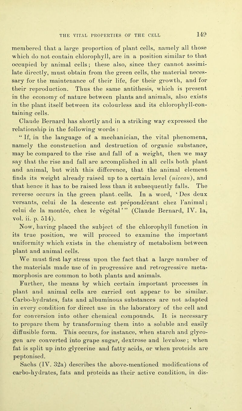 membered that a large proportion of plant cells, namely all those which do not contain chlorophyll, are in a position similar to that occupied by animal cells; these also, since they cannot assimi- late directly, must obtain from the green cells, the material neces- sary for the maintenance of their life, for their growth, and for their reproduction. Thus the same antithesis, which is present in the economy of nature between plants and animals, also exists in the plant itself between its colourless and its chlorophyll-con- taining cells. Claude Bernard has shortly and in a striking way expressed the relationship in the following words : “ If, in the language of a mechanician, the vital phenomena, namely the construction and destruction of organic substance, may be compared to the rise and fall of a weight, then we may say that the rise and fall are accomplished in all cells both plant and animal, but with this difference, that the animal element finds its weight already raised up to a certain level (niveau), and that hence it has to be raised less than it subsequently falls. The reverse occurs in the green plant cells. In a word, ‘ Des deux versants, celui de la descente est preponderant chez l’animal; celui de la montee, chez le vegetal ’ ” (Claude Bernard, IY. la, vol. ii. p. 514). Now, having placed the subject of the chlorophyll function in its true position, we will proceed to examine the important uniformity which exists in the chemistry of metabolism between plant and animal cells. We must first lay stress upon the fact that a large number of the materials made use of in progressive and retrogressive meta- morphosis are common to both plants and animals. Further, the means by which certain important processes in plant and animal cells are carried out appear to be similar. Carbo-hydrates, fats and albuminous substances are not adapted in every condition for direct use in the laboratory of the cell and for conversion into other chemical compounds. It is necessary to prepare them by transforming them into a soluble and easily diffusible form. This occurs, for instance, when starch and glyco- gen are converted into grape sugar, dextrose and levulose; when fat is split up into glycerine and fatty acids, or when proteids are peptonised. Sachs (IV. 32a) describes the above-mentioned modifications of carbo-hydrates, fats and proteids as their active condition, in dis-