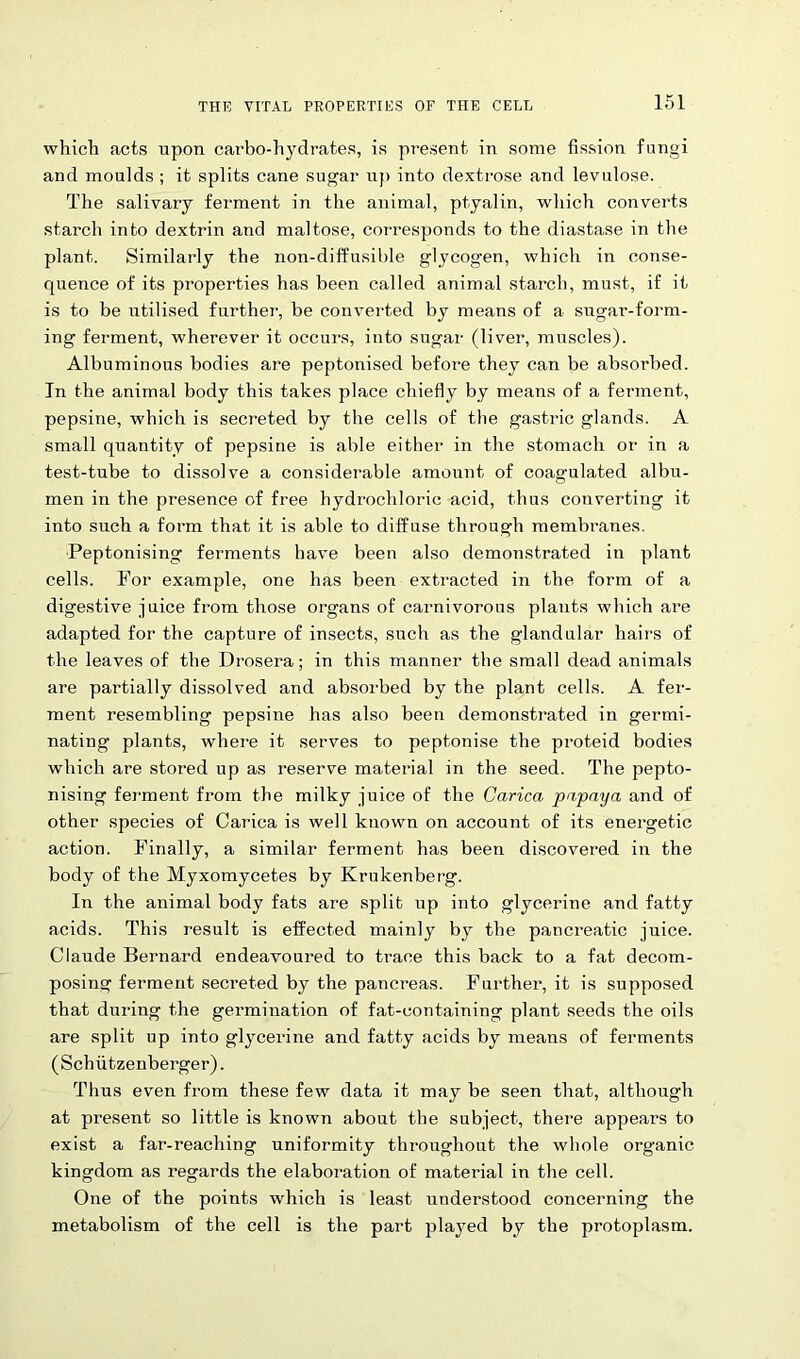 which acts upon carbo-hydrates, is present in some fission fungi and moulds ; it splits cane sugar up into dextrose and levulose. The salivary ferment in the animal, ptyalin, which converts starch into dextrin and maltose, corresponds to the diastase in the plant. Similarly the non-diffusible glycogen, which in conse- quence of its properties has been called animal starch, must, if it is to be utilised further, be converted by means of a sugar-form- ing ferment, wherever it occurs, into sugar (liver, muscles). Albuminous bodies are peptonised before they can be absorbed. In the animal body this takes place chiefly by means of a ferment, pepsine, which is secreted by the cells of tbe gastric glands. A small quantity of pepsine is able either in the stomach or in a test-tube to dissolve a considerable amount of coag-ulated albu- men in the presence of free hydrochloric acid, thus converting it into such a form that it is able to diffuse through membranes. Peptonising ferments have been also demonstrated in plant cells. For example, one has been extracted in the form of a digestive juice from those organs of carnivorous plants which are adapted for the capture of insects, such as the glandular hairs of the leaves of the Drosera; in this manner the small dead animals are partially dissolved and absorbed by the plant cells. A fer- ment resembling pepsine has also been demonstrated in germi- nating plants, where it serves to peptonise the proteid bodies which are stored up as reserve material in the seed. The pepto- nising ferment from the milky juice of the Carica pupaya and of other species of Carica is well known on account of its energetic action. Finally, a similar ferment has been discovered in the body of the Myxomycetes by Krukenberg. In the animal body fats are split up into glycerine and fatty acids. This result is effected mainly by the pancreatic juice. Claude Bernard endeavoured to trace this back to a fat decom- posing ferment secreted by the pancreas. Further, it is supposed that during the germination of fat-containing plant seeds the oils are split up into glycerine and fatty acids by means of ferments (Schiitzenberger). Thus even from these few data it may be seen that, although at present so little is known about the subject, there appears to exist a far-reaching uniformity throughout the whole organic kingdom as regards the elaboration of material in the cell. One of the points which is least understood concerning the metabolism of the cell is the part played by the protoplasm.