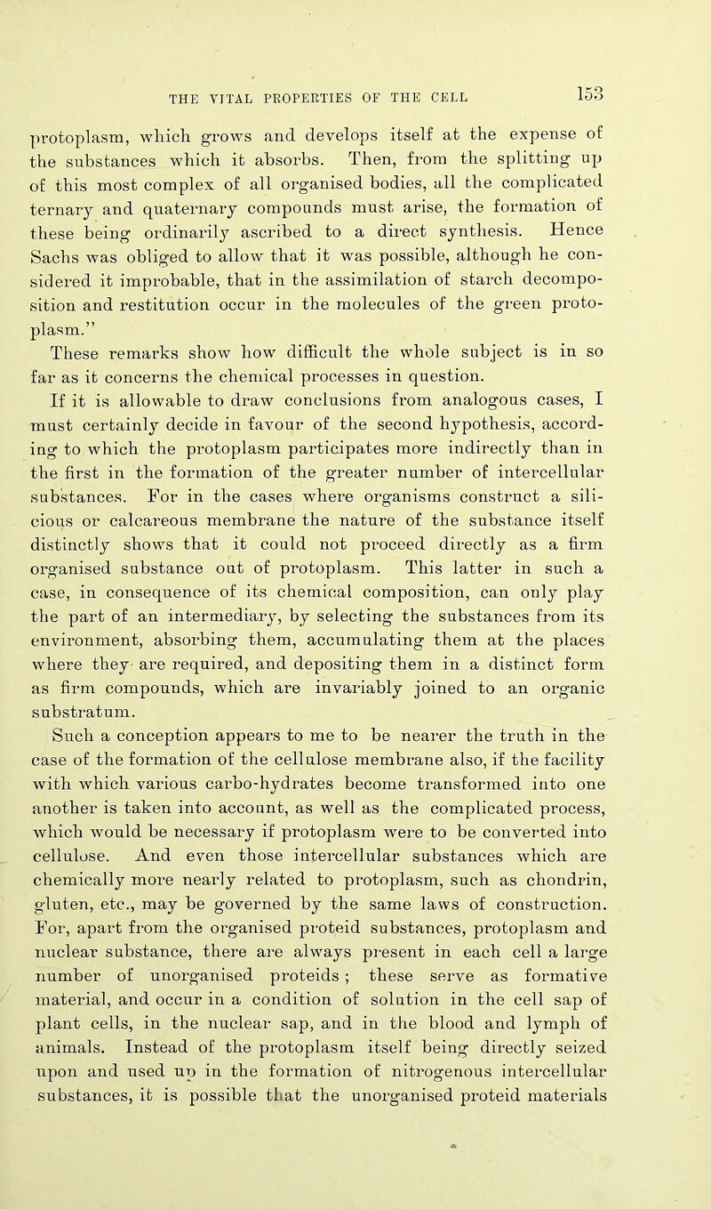 protoplasm, which grows and develops itself at the expense of the substances which it absorbs. Then, from the splitting up of this most complex of all organised bodies, all the complicated ternary and quaternary compounds must arise, the formation of these being ordinarily ascribed to a direct synthesis. Hence Sachs was obliged to allow that it was possible, although he con- sidered it improbable, that in the assimilation of starch decompo- sition and restitution occur in the molecules of the green proto- plasm.” These remarks show how difficult the whole subject is in so far as it concerns the chemical processes in question. If it is allowable to draw conclusions from analogous cases, I must certainly decide in favour of the second hypothesis, accord- ing to which the protoplasm participates more indirectly than in the first in the formation of the greater number of intercellular substances. For in the cases where organisms construct a sili- cious or calcareous membrane the nature of the substance itself distinctly shows that it could not proceed directly as a firm organised substance out of protoplasm. This latter in such a case, in consequence of its chemical composition, can only play the part of an intermediary, by selecting the substances from its environment, absorbing them, accumulating them at the places where they are required, and depositing them in a distinct form as firm compounds, which are invariably joined to an organic substratum. Such a conception appears to me to be nearer the truth in the case of the formation of the cellulose membrane also, if the facility with which various carbo-hydrates become transformed into one another is taken into account, as well as the complicated process, which would be necessary if protoplasm were to be converted into cellulose. And even those intercellular substances which are chemically more nearly related to protoplasm, such as chondrin, gluten, etc., may be governed by the same laws of construction. For, apart from the organised proteid substances, protoplasm and nuclear substance, there are always present in each cell a large number of unorganised proteids ; these serve as formative material, and occur in a condition of solution in the cell sap of plant cells, in the nuclear sap, and in the blood and lymph of animals. Instead of the protoplasm itself being directly seized upon and used up in the formation of nitrogenous intercellular substances, it is possible that the unorganised proteid materials