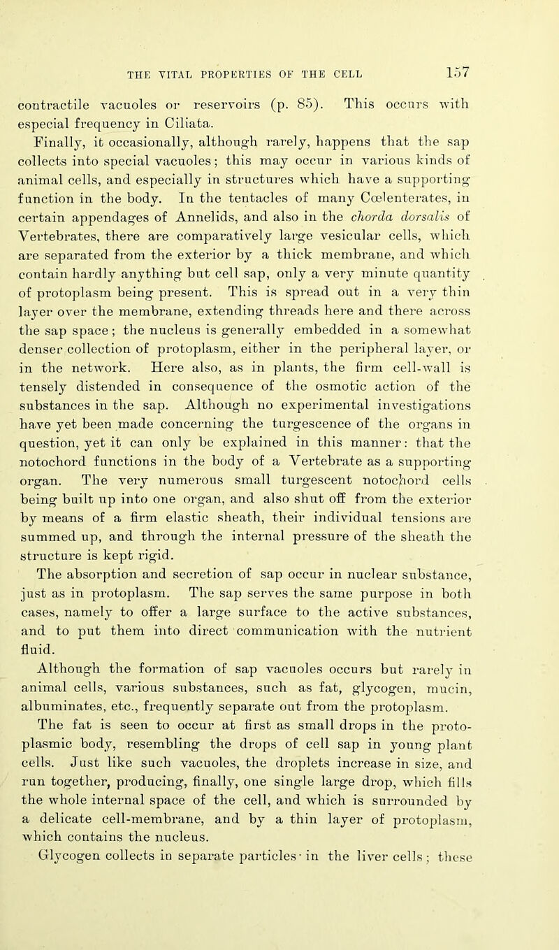 contractile vacuoles or reservoirs (p. 85). This occurs with especial frequency in Ciliata. Finally, it occasionally, although rarely, happens that the sap collects into special vacuoles; this may occur in various kinds of animal cells, and especially in structures which have a supporting function in the body. In the tentacles of many Coelenterates, in certain appendages of Annelids, and also in the chorda dorsalis of Vertebrates, there are comparatively large vesicular cells, which are separated from the exterior by a thick membrane, and which contain hardly anything but cell sap, only a very minute quantity of protoplasm being present. This is spread out in a very thin layer over the membrane, extending threads here and there across the sap space; the nucleus is generally embedded in a somewhat denser collection of protoplasm, either in the peripheral layer, or in the network. Here also, as in plants, the firm cell-wall is tensely distended in consequence of the osmotic action of the substances in the sap. Although no experimental investigations have yet been made concerning the turgescence of the organs in question, yet it can only be explained in this manner: that the notochord functions in the body of a Vertebrate as a supporting organ. The very numerous small turgescent notochord cells being built up into one organ, and also shut off from the exterior by means of a firm elastic sheath, their individual tensions are summed up, and through the internal pressure of the sheath the structure is kept rigid. The absorption and secretion of sap occur in nuclear substance, just as in protoplasm. The sap serves the same purpose in both cases, namely to offer a large surface to the active substances, and to put them into direct communication with the nutrient fluid. Although the formation of sap vacuoles occurs but rarely in animal cells, various substances, such as fat, glycogen, mucin, albuminates, etc., frequently separate out from the protoplasm. The fat is seen to occur at first as small drops in the proto- plasmic body, resembling the drops of cell sap in young plant cells. Just like such vacuoles, the droplets increase in size, and run together, producing, finally, one single large drop, which fills the whole internal space of the cell, and which is surrounded by a delicate cell-membrane, and by a thin layer of protoplasm, which contains the nucleus. Glycogen collects in separate particles ■ in the liver cells ; these