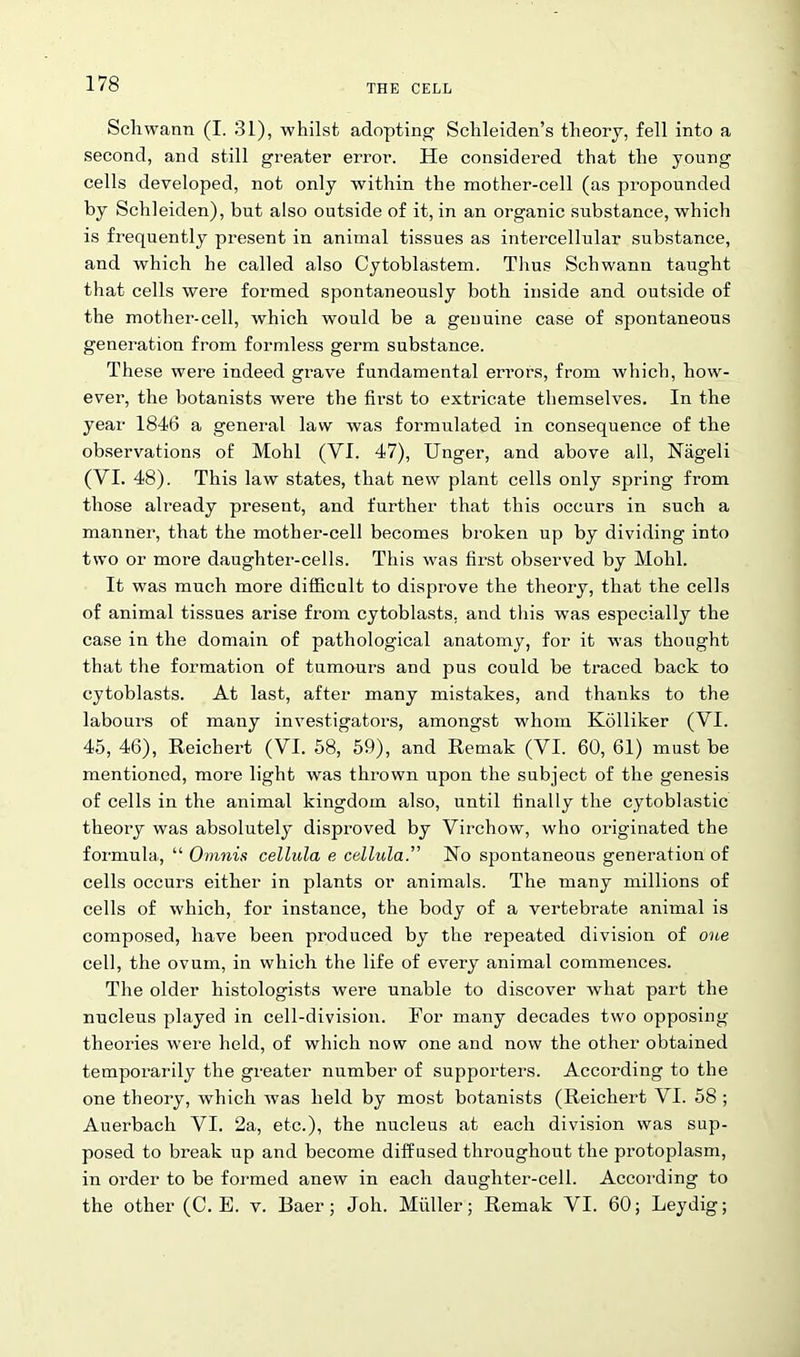 Schwann (I. 31), whilst adopting Schleiden’s theory, fell into a second, and still greater error. He considered that the young cells developed, not only within the mother-cell (as propounded by Schleiden), but also outside of it, in an organic substance, which is frequently present in animal tissues as intercellular substance, and which he called also Cytoblastem. Tlius Schwann taught that cells were formed spontaneously both inside and outside of the mother-cell, which would be a genuine case of spontaneous generation from formless germ substance. These were indeed grave fundamental errors, from which, how- ever, the botanists were the first to extricate themselves. In the year 1846 a general law was formulated in consequence of the observations of Mohl (YI. 47), Unger, and above all, Nageli (YI. 48). This law states, that new plant cells only spring from those already present, and further that this occurs in such a manner, that the mother-cell becomes broken up by dividing into two or more daughter-cells. This was first observed by Mohl. It was much more difficult to disprove the theory, that the cells of animal tissues arise from cytoblasts, and this was especially the case in the domain of pathological anatomy, for it was thought that the formation of tumours and pus could be traced back to cytoblasts. At last, after many mistakes, and thanks to the labours of many investigators, amongst whom Kolliker (VI. 45, 46), Reichert (YI. 58, 59), and Remak (YI. 60, 61) must be mentioned, more light was thrown upon the subject of the genesis of cells in the animal kingdom also, until finally the cytoblastic theory was absolutely disproved by Virchow, who originated the formula, “ Omnis cellula e cellula.'” Ho spontaneous generation of cells occurs either in plants or animals. The many millions of cells of which, for instance, the body of a vertebrate animal is composed, have been produced by the repeated division of one cell, the ovum, in which the life of every animal commences. The older histologists were unable to discover what part the nucleus played in cell-division. For many decades two opposing theories were held, of which now one and now the other obtained temporarily the greater number of supporters. According to the one theory, which was held by most botanists (Reichert VI. 58 ; Auerbach VI. 2a, etc.), the nucleus at each division was sup- posed to break up and become diffused throughout the protoplasm, in order to be formed anew in each daughter-cell. According to the other (C. E. v. Baer; Joh. Muller; Remak VI. 60; Leydig;