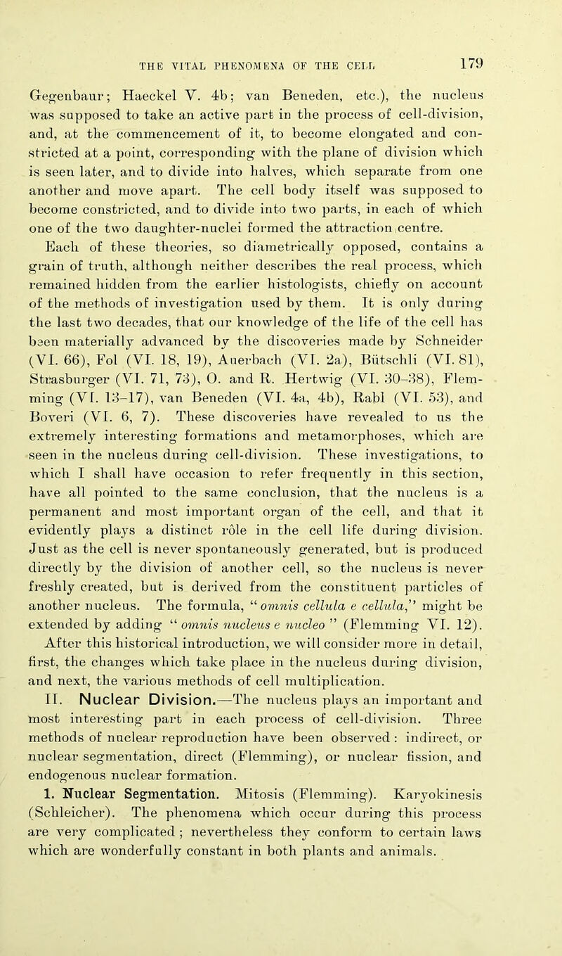 Gegenbaur; Haeckel V. 4b; van Beneden, etc.), the nucleus was supposed to take an active part in the process of cell-division, and, at the commencement of it, to become elongated and con- stricted at a point, corresponding with the plane of division which is seen later, and to divide into halves, which separate from one another and move apart. The cell body itself was supposed to become constricted, and to divide into two parts, in each of which one of the two daughter-nuclei formed the attraction centre. Each of these theories, so diametrically opposed, contains a grain of truth, although neither describes the real process, which remained hidden from the earlier histologists, chiefly on account of the methods of investigation used by them. It is only during the last two decades, that our knowledge of the life of the cell has been materially advanced by the discoveries made by Schneider (VI. 66), Fol (VI. 18, 19), Auerbach (VI. 2a), Biitschli (VI. 81), Stiiasburger (VI. 71, 76), O. and R. Hertwig (VI. 30-38), Flem- ming (VI. 13-17), van Beneden (VI. 4a, 4b), Rabl (VI. 53), and Boveri (VI. 6, 7). These discoveries have revealed to us the extremely interesting formations and metamorphoses, which are seen in the nucleus during cell-division. These investigations, to which I shall have occasion to refer frequently in this section, have all pointed to the same conclusion, that the nucleus is a permanent and most important organ of the cell, and that it evidently plays a distinct role in the cell life during division. Just as the cell is never spontaneously generated, but is produced directly by the division of another cell, so the nucleus is never freshly created, but is derived from the constituent particles of another nucleus. The formula, “ omnis cell-ula e cellula,” might be extended by adding “ omnis nucleus e nncleo ” (Flemming VI. 12). After this historical introduction, we will consider more in detail, first, the changes which take place in the nucleus during division, and next, the various methods of cell multiplication. IT. Nuclear Division.—The nucleus plays an important and most interesting part in each process of cell-division. Three methods of nuclear reproduction have been observed : indirect, or nuclear segmentation, direct (Flemming), or nuclear fission, and endogenous nuclear formation. 1. Nuclear Segmentation. Mitosis (Flemming). Karyokinesis (Schleicher). The phenomena which occur during this process are very complicated ; nevertheless they conform to certain laws which are wonderfully constant in both plants and animals.