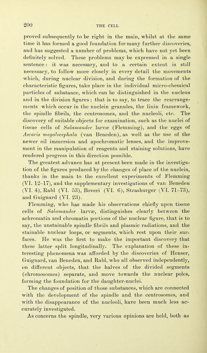 proved subsequently to be right in the main, whilst at the same time it has formed a good foundation for many further discoveries, and has suggested a number of problems, which have not yet been definitely solved. These problems may be expressed in a single sentence: it was necessary, and to a certain extent is still necessary, to follow more closely in every detail the movements which, during nuclear division, and during the formation of the characteristic figures, take place in the individual micro-chemical particles of substance, which can be distinguished in the nucleus and in the division figures; that is to say, to trace the rearrange- ments which occur in the nuclein granules, the linin framework, the spindle fibrils, the centrosomes, and the nucleoli, etc. The discovery of suitable objects for examination, such as the nuclei of tissue cells of Salamander larvae (Flemming), and the eggs of Ascaris megalocephala (van Beneden), as well as the use of the newer oil immersion and apochromatic lenses, and the improve- ment in the manipulation of reagents and staining solutions, have rendered progress in this direction possible. The greatest advance has at present been made in the investiga- tion of the figures produced by the changes of place of the nuclein, thanks in the main to the excellent experiments of Flemming (VI. 12-17), and the supplementary investigations of van Beneden (VI. 4), Rabl (VI. 53), Boveri (VI. 6), Strasburger (YI. 71-73), and Guignard (VI. 23). Flemming, who has made his observations chiefly upon tissue cells of Salamander larvae, distinguishes clearly between the achromatin and chromatin portions of the nuclear figure, that is to say, the unstainable spindle fibrils and plasmic radiations, and the stainable nuclear loops, or segments, which rest upon their sur- faces. He was the first to make the important discovery that these latter split longitudinally. The explanation of these in- teresting phenomena was afforded by the discoveries of Henser, Guignard, van Beneden, and Rabl, who all observed independently, on different objects, that the halves of the divided segments (chromosomes) separate, and move towards the nuclear poles, forming the foundation for the daughter-nuclei. The changes of position of those substances, which are connected with the development of the spindle and the centrosomes, and with the disappearance of the nucleoli, have been much less ac- curately investigated. As concerns the spindle, very various opinions are held, both as