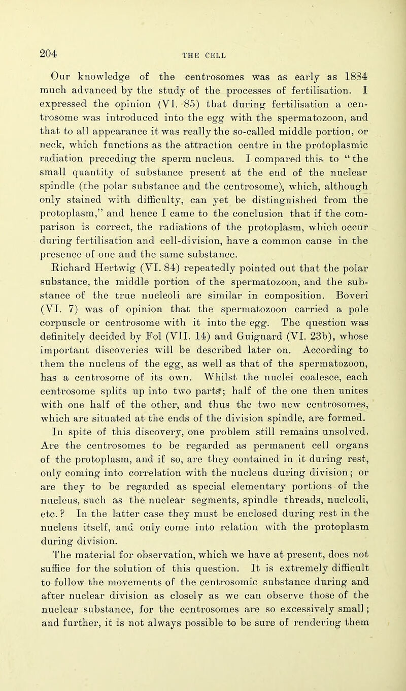 Our knowledge of the centrosomes was as early as 1834 much advanced by the study of the processes of fertilisation. I expressed the opinion (VI. 85) that during fertilisation a cen- trosome was introduced into the egg with the spermatozoon, and that to all appearance it was really the so-called middle portion, or neck, which functions as the attraction centre in the protoplasmic radiation preceding the sperm nucleus. I compared this to “ the small quantity of substance present at the end of the nuclear spindle (the polar substance and the centrosome), which, although only stained with difficulty, can yet be distinguished from the protoplasm,” and hence I came to the conclusion that if the com- parison is correct, the radiations of the protoplasm, which occur during fertilisation and cell-division, have a common cause in the presence of one and the same substance. Richard Hertwig (VI. 84) repeatedly pointed out that the polar substance, the middle portion of the spermatozoon, and the sub- stance of the true nucleoli are similar in composition. Boveri (VI. 7) was of opinion that the spermatozoon carried a pole corpuscle or centrosome with it into the egg. The question was definitely decided by Fol (VII. 14) and Guignard (VI. 23b), whose important discoveries will be described later on. According to them the nucleus of the egg, as well as that of the spermatozoon, has a centrosome of its own. Whilst the nuclei coalesce, each centrosome splits up into two parts1; half of the one then unites with one half of the other, and thus the two new centrosomes, which are situated at the ends of the division spindle, are formed. In spite of this discovery, one problem still remains unsolved. Are the centrosomes to be regarded as permanent cell organs of the protoplasm, and if so, are they contained in it during rest, only coming into correlation with the nucleus during division; or are they to be regarded as special elementary portions of the nucleus, such as the nuclear segments, spindle threads, nucleoli, etc. F In the latter case they must be enclosed during rest in the nucleus itself, and only come into relation with the protoplasm during division. The material for observation, which we have at present, does not suffice for the solution of this question. It is extremely difficult to follow the movements of the centrosomic substance during and after nuclear division as closely as we can observe those of the nuclear substance, for the centrosomes are so excessively small; and further, it is not always possible to be sure of rendering them