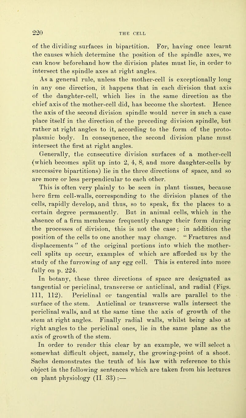 of the dividing surfaces in bipartition. For, having once learnt the causes which determine the position of the spindle axes, we can know beforehand how the division plates must lie, in order to intersect the spindle axes at right angles. As a general rule, unless the mother-cell is exceptionally long in any one direction, it happens that in each division that axis of the daughter-cell, which lies in the same direction as the chief axis of the mother-cell did, has become the shortest. Hence the axis of the second division spindle would never in such a case place itself in the direction of the preceding division spindle, but rather at right angles to it, according to the form of the proto- plasmic body. In consequence, the second division plane must intersect the first at right angles. Generally, the consecutive division surfaces of a mother-cell (which becomes split up into 2, 4, 8, and more daughter-cells by successive bipartitions) lie in the three directions of space, and so are more or less perpendicular to each other. This is often very plainly to be seen in plant tissues, because here firm cell-walls, corresponding to the division planes of the cells, rapidly develop, and thus, so to speak, fix the places to a certain degree permanently. But in animal cells, which in the absence of a firm membrane frequently change their form during the processes of division, this is not the case ; in addition the position of the cells to one another may change. “Fractures and displacements ” of the original portions into which the mother- cell splits up occur, examples of which are afforded us by the study of the furrowing of any egg cell. This is entered into more fully on p. 224. In botany, these three directions of space are designated as tangential or periclinal, transverse or anticlinal, and radial (Figs. Ill, 112). Periclinal or tangential walls are parallel to the surface of the stem. Anticlinal or transverse walls intersect the periclinal walls, and at the same time the axis of growth of the stem at right angles. Finally radial walls, whilst being also at right angles to the periclinal ones, lie in the same plane as the axis of growth of the stem. In order to render this clear by an example, we will select a somewhat difficult object, namely, the growing-point of a shoot. Sachs demonstrates the truth of his law with reference to this object in the following sentences which are taken from his lectures on plant physiology (II. 33) :—