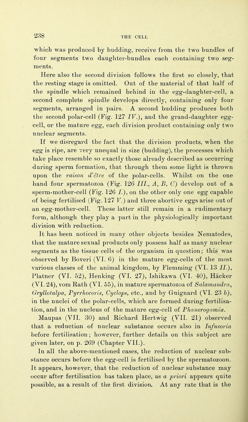 288 which was produced by budding, receive from the two bundles of four segments two daughter-bundles each containing two seg- ments. Here also the second division follows the first so closely, that the resting stage is omitted. Out of the material of that half of the spindle which remained behind in the egg-daughter-cell, a second complete spindle develops directly, containing only four segments, arranged in pairs. A second budding produces both the second polar-cell (Fig. 127 IV.), and the grand-daughter egg- cell, or the mature egg, each division product containing only two nuclear segments. If we disregard the fact that the division products, when the egg is ripe, are very unequal in size (budding), the processes which take place resemble so exactly those already described as occurring during sperm formation, that through them some light is thrown upon the raison d'etre of the polar-cells. Whilst on the one hand four spermatozoa (Fig. 126 III., A, B, C) develop out of a sperm-mother-cell (Fig. 126 /.), on the other only one egg capable of being fertilised (Fig. 127 V.) and three abortive eggs arise out of an egg-mother-cell. These latter still remain in a rudimentary form, although they play a part in the physiologically important division with reduction. It has been noticed in many other objects besides Nematodes, that the mature sexual products only possess half as many nuclear segments as the tissue cells of the organism in question; this was observed by Boveri (VI. 6) in the mature egg-cells of the most various classes of the animal kingdom, by Flemming (VI. 13 II.), Platner (VI. 52), Henking (VI. 27), Ishikawa (VI. 40), Hacker (VI. 24), vom Rath (VI. 55), in mature spermatozoa of Salamandra, Gryllotalpa, Pyrrliocoris, Cyclops, etc., and by Guignard (VI. 23 b), in the nuclei of the polar-cells, which are formed during fertilisa- tion, and in the nucleus of the mature egg-cell of Phanerogamia. Maupas (VII. 30) and Richard Hertwig (VII. 21) observed that a reduction of nuclear substance occurs also in Infusoria before fertilisation; however, further details on this subject are given later, on p. 269 (Chapter VII.). In all the above-mentioned cases, the reduction of nuclear sub- stance occurs before the egg-cell is fertilised by the spermatozoon. It appeal’s, however, that the reduction of nuclear substance may occur after fertilisation has taken place, as a priori appears quite possible, as a result of the first division. At any rate that is the
