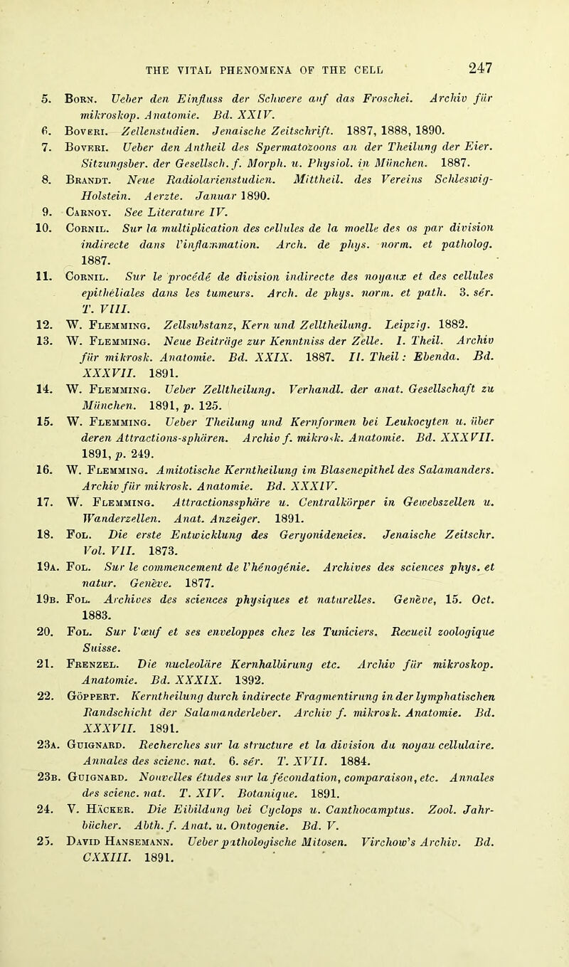 5. Born. Ueber den Einfluss der Schwere anf das Froschei. Archiv fiir miltroskop. Anatomie. Bd. XXIV. 6. Boveri. Zellenstudien. Jenaisclie Zeitschrift. 1887, 1888, 1890. 7. Boveri. Ueber den Antheil des Spermatozoons an der Theilung der Eier. Sitzungsber. der Gesellsch. f. Morph, u. Physiol, in Miinchen. 1887. 8. Brandt. Neue Radiolarienstudien. Mittheil. des Vereins Schleswig- Holstein. Aerzte. Januar 1890. 9. Carnoy. See Literature IV. 10. Cornil. Sur la multiplication des cellules de la moelle des os par division indirecte dans Vinflammation. Arch, de phys. norm, et patholog. 1887. 11. Cornil. Sur le procede de division indirecte des noyaux et des cellules epitheliales dans les tumeurs. Arch, de phys. norm, et path. 3. ser. T. VIII. 12. W. Flemming. Zellsuhstanz, Kern und Zelltheilang. Leipzig. 1882. 13. W. Flemming. Neue Beitrage zur Kenntniss der Zelle. I. Theil. Archiv fiir mikrosk. Anatomie. Bd. XXIX. 1887. II. Theil: Ebenda. Bd. XXXVII. 1891. 14. W. Flemming. Ueber Zelltheilung. Verhandl, der anat. Gesellschaft zu Miinchen. 1891, p. 125. 15. W. Flemming. Ueber Theilung und Kernformen bei Leuhocyten u. iiber deren Attractions-spharen. Archiv f. mikrosk. Anatomie. Bd. XXXVII. 1891, p. 249. 16. W. Flemming. Amitotische Kerntheilung im Blasenepithel des Salamanders. Archiv fiir mikrosk. Anatomie. Bd. XXXIV. 17. W. Flemming. Attractionssphdre u. Centralkiirper in Gewebszellen u. Wanderzellen. Anat. Anzeiger. 1891. 18. Fol. Die erste Entwicklung des Geryonideneies. Jenaische Zeitschr. Vol. VII. 1873. 19a. Fol. Sur le commencement de Vhenogenie. Archives des sciences phys. et natur. Geneve. 1877. 19b. Fol. Archives des sciences physiques et naturelles. Geneve, 15. Oct. 1883. 20. Fol. Sur Vaiuf et ses enveloppes chez les Tuniciers. Rccueil zoologique Suisse. 21. Frenzel. Die nucleoldre Kernhalbirung etc. Archiv fiir mikroskop. Anatomie. Bd. XXXIX. 1392. 22. Goppert. Kerntheilung durch indirecte Fragmentirung inderlymphatischen Bandschicht der Salamanderleber. Archiv f. mikrosk. Anatomie. Bd. XXXVII. 1891. 23a. Guignard. Recherches sur la structure et la division da noyau cellulaire. Annales des scienc. nat. 6. ser. T. XVII. 1884. 23b. Guignard. Nouvclles etudes sur la fecondation, comparaison, etc. Annales des scienc. nat. T. XIV. Botanique. 1891. 24. V. Hacker. Die Eibildung bei Cyclops u. Canthocamptus. Zool. Jahr- biicher. Abth. f. Anat. u. Ontogenie. Bd. V. 25. David Hansemann. Ueber pathologische Mitosen. Virchow's Archiv. Bd. C XXIII. 1891.