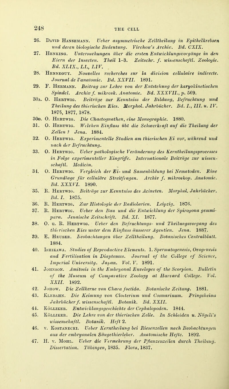 26. David Hansemann. Ueber asymmetrische Zelltheilung in Epithelkrebsen und deren biologische Bedeutung. Virchow's Archiv. Bd. CXIX. 27. Heniiing. Untersuchungen iiber die ersten Entwicklungsvorgange in den Eiern der lnsecten. Tlieil 1-3. Zeitschr. f. ivissenschaftl. Zooloyie. Bd. XLIX., LI., L1V. 28. Henneguy. Nouvelles recherches sur la division cellulaire indirecte. Journal de Vanatomie. Bd. XXVII. 1891. 29. F. Hermann. Beitrag zur Lehre von der Entstelvung der karyokinetischen Spindel. Archiv f. mikrosk. Anatomie. Bd. XXXVII., p. 569. 30a. 0. Hertwig. Beitnige zur Kenntniss der Bildung, Befruchtung und Theilung des thierischen Eies. Morphol. Jahrbiicher. Bd. I., III. u. IV. 1875, 1877, 1878. 30b. 0. Hertwig. Die Chaetognathen, eine Monographic. 1880. 31. 0. Hertwig. Welchen Einfluss iibt die Schwerkiaft auf die Theilung der Zellen ? Jena. 1884. 32. 0. Hertwig. Experimentelle Studien am thierischen Ei vor, wahrend und nach der Befruchtung. 33. O. Hertwig. Ueber pathologische Veranderung des Kerntheilungsprocesses in Folge experimenteller Eingriffe. Internationale Beitnige zur uissen- schaftl. Medicin. 31. O. Hertwig. Vergleich der Ei- und Samenbildung bei Nematoden. Eine Grundlage fur celluldre Streitfragen. Archiv f. mikroskop. Anatomie. Bd. XXXVI. 1890. 35. B. Hertwig. Beitnige zur Kenntniss des Acineten. Morphol. Jahrbiicher. Bd. I. 1875. 36. E. Hertwig. Zur Histologie der Badiolarien. Leipzig. 1876. 37. E. Hertwig. Ueber den Bau und die Entwicklung der Spiroyona gemmi- para. Jenaische Zeitschrift. Bd. XI. 1877. 38. 0. u. E. Hertwig. Ueber den Befruchtungs- und Theilungsvorgang des thierischen Eies unter dem Einfluss dusserer Agentien. Jena. 1887. 39. E. Heuser. Beobachtuvgen iiber Zelltheilung. Botanisches Centralblatt. 1884. 40. Ishikawa. Studies of Reproductive Elements. 1. Spermatogenesis, Ovogenesis and Fertilisation in Diaptomus. Journal of the College of Science, Imperial University. Japan. Vol. V. 1891. 41. Johnson. Amitosis in the Embryonal Envelopes of the Scorpion. Bulletin of the Museum of Comparative Zoology at Harvard College. Vol. XXII. 1892. 42. Johow. Die Zellkerne von Chara foetida. Botanische Zeitung. 1881. 43. Exebahn. Die Keimung von Closterium und Cosmarinum. Pringsheims Jahrbiicher f. ivissenschaftl. Botanik. Bd. XXII. 44. Kolliker. Entwicklungsgeschichte der Cephalopoden. 1844. 45. Kolliker. Die Lehre von der thierischen Zelle. In Schleiden u. Niigeli’s ivissenschaftl. Botanik. Heft 2. 46. v. Kostanecki. Ueber Kerntheilung bei Riesenzellen nach Beobacbtungcn aus der nnbryonalen Seiugethierleber. Anatomische Hefte. 1892. 47. H. v. Mohl. Ueber die Vermehrung der Pflanzenzellen durch Theilung. Dissertation. Tubingen, 1835. Flora, 1837.