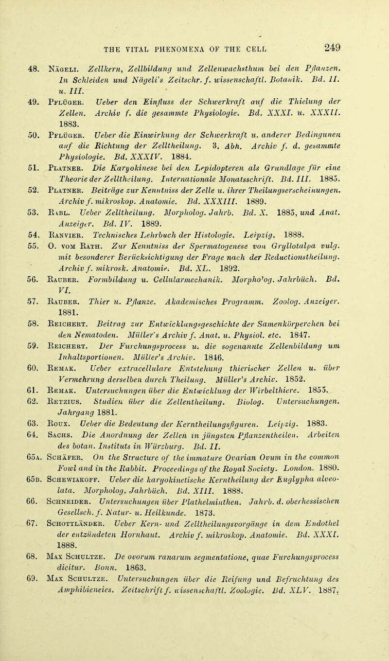 48. Nageli. Zellkern, Zellbildung und Zellenwachsthum bei den Pjlanzen. In Schleiden und Ncigeli’s Zeitschr. f. wissenschaftl. Botanik. Bd. II. u. III. 49. Pfluger. Ueber den Einfluss der Schwerkraft auf die Thielung der Zellen. Archiv f. die gesammte Physiologic. Bd. XXXI. u. XXXII. 1883. 50. Pfluger. Ueber die Einwirkung der Schwerkraft u. anderer Bedingunen auf die Richtung der Zelltheilung. 3. Abh. Archiv f. d. gesammte Physiologie. Bd. XXXIV. 1884. 51. Plainer. Die Karyokinese bei den Lepidopteren ale Grundlage fur cine Theorie der Zelltheilung. Internationale Monatssclirift. Bd.IlI. 1885. 52. Platner. Beitrdge zur Kenutniss der Zelle u. Hirer Theilungserscheinungen. Archiv f.mikroskop. Anatomie. Bd. XXXIII. 1889. 53. Kibl. Ueber Zelltheilung. Morpliolog. Jahrb. Bd. X. 1885, und Anat. Anzeigtr. Bd. IV. 1889. 54. Ranvier. Technisches Lehrbuch der Histologie. Leipzig. 1888. 55. 0. voji Rath. Zur Kenutniss der Spermatogenese von Gryllotalpa vulg. mil besonderer Beriicksichtigung der Frage nach der Reductionstlieilung. Archiv f. mikrosk. Anatomie. Bd. XL. 1892. 5G. Rauber. Formbildung u. Cellularmechanik. Morpho'og. Jahrbucli. Bd. VI. 57. Rauber. Thier u. Pjlanze. Akademisches Programm. Zoolog. Anzeiger. 1881. 58. Reichert. Beitrag zur Entivicklungsgescliichte der Samenkorperchen bei den Nematoden. Muller's Archiv f. Anat. u. Physiol, etc. 1847. 59. Reichert. Der Furchungsprocess u. die sogenannte Zellenbildung urn Inhaltsportionen. Muller’s Archiv. 1846. 60. Remak. Ueber extracellulare Entsteliung thierischer Zellen u. iiber Vermehrung derselben durch Theilung. Muller's Archiv. 1852. 61. Remak. Untersuchungen iiber die Entwicklung der Wirbelthiere. 1855. 62. Retzius. Studien iiber die Zellentheilung. Biolog. Untersuchungen. Jahrgang 1881. 63. Roux. Ueber die Bedeutung der Kerntheilungsfgureu. Leij^zig. 1883. 64. Sachs. Die Anordnung der Zellen in jiingsten PJlanzentheilen. Arbeiten des botan. Instituts in Wurzburg. Bd. II. 65a. Schafer. On the Structure of the immature Ovarian Ovum in the common Fowl and in the Rabbit. Proceedings of the Royal Society. London. 18S0. 65b. Schewiakoff. Ueber die karyokinetische Kerntheilung der Euglypha alveo- lata. Morpliolog. Jahrbuch. Bd. XIII. 1888. 66. Schneider. Untersuchungen iiber Plathelmiuthen. Jahrb. d. oberhessischen Gesellsch. f. isatur- u. Heilkunde. 1873. 67. Schottlander. Ueber Kern- und Zelltheilungsvorgcinge in dem Endotliel der entziindeten Hornhaut. Archiv f. mikroskop. Anatomie. Bd. XXXI. 1888. 68. Max Schultze. De ovorum ranarum, segmentatione, quae Furchungsprocess dicitur. Bonn. 1863. 69. Max Schultze. Untersuchungen iiber die Reifung und Befniclitung des Ampldbieneies. Zeitschrift f. wissenschaftl. Zoologie. Bd. XLV. 1887,