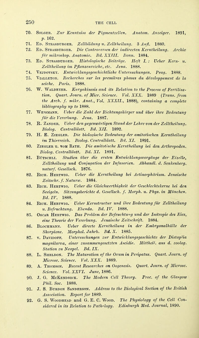70. Solger. Zur Kenntniss der Pigmentzellen. Anatom. Anzeiger. 1891, p. 162. 71. Ed. Strasborger. Zellbildung u. Zelltheilung. 3 Aufl. 1880. 72. Ed. Strasbdrger. Die Controrersen der indirecten Kerntlieilung. Archie fiir mikroskop. Anatomie. Bd. XXIII. Bonn. 1884. 73. Ed. Strasburger. Histologische Beitriige. Heft I. : Ueber Kern- u. Zelltheilung ini PJlanzenreiche, etc. Jena. 1888. 74. Vejdovsky. Entwicklungsgeschichtliche Untersuchungen. Prag. 1888. 75. Vialleton. Beclierches sur les premieres phases du develnppement de la seiche. Palis. 1888. 76. W. Waldeyer. Knryokinesis and its Relation to the Process of Fertilisa- tion. Quart. Journ. of Micr. Science. Vol. XXX. 1889 [Trans, from the Arch. f. mikr. Anat., Vol. XXXII., 1888), containing a complete bibliography up to 1888. 77. Wetsmann. Ueber die Zahl der Richtungshorper und iiber ihre Bedeutung fiir die Vererbung. Jena. 1887. 78. It. Zander. Ueber den gegenwartigen Stand der Lehre von der Zelltheilung. Biolog. Centralblatt. Bd. XII. 1892. 79. H. E. Ziegler. Die biologiscbe Bedeutung der amitotischen Kerntlieilung int Thierreich. Biolog. Centralblatt. Bd. XI. 1891. 80. Ziegler u. vom Rath. Die amitotische Kerntlieilung bei den Arthropoden. Biolog. Centralblatt. Bd. XI. 1891. 81. Bdtschli. Studien iiber die ersten Entwicklungsvorgange der Eizelle, Zelltheilung und Conjugation der Infusorien. Abhandl. d. Senkenberg. naturf. Gesellscli. 1876. 82. Rich. Hertwig. Ueber die Kerntlieilung bei Actinospharium. Jenaisc.he Zeitschr. f. Naturw. 1884. 83. Rich. Hertwig. Ueber die Gleichwerthigkeit der Geschlechtskerne bei den Seeigeln. Sitzungsberichte d. Gesellscli. f. Morph, u. Phys. in Miinchen. Bd. IV, 1888. 84. Rich. Hertwig. Ueber Kernstructnr und Hire Bedeutung fiir Zelltheilung u. Befruchtung. Ebenda. Bd. IV. 1888. 8-5. Oscar Hertwig. Das Problem der Befruchtung und der Isotropie des Eies, eine Theorie der Vererbung. Jenaische Zeitschrift. 1884. 86. Blochmann. Ueber directe Kerntheilung in der Embryonalhiille der Skorpione. Morphol. Jahrb. Bd. X. 1885. 87. v. Davidoff. Untersuchungen zur Entwicklungsgeschichte der DistapHa magnilarva, einer zusammengesetzten Ascidie. Mittheil. aus d. zoolog. Station zu Neapel. Bd. IX. 88. L. Sheldon. The Maturation of the Ovum in Peripatus. Quart. Journ. of Microsc. Science. Vol. XXX. 1889. 89. A. Thomson. Recent Researches on Oogenesis. Quart. Journ. of Microsc. Science. Vol. XXVI. June, 1886. 90. .T. G. McKendrick. The Modern Cell Theory. Proc. of the Glasgow Phil. Soc. 1888. 91. J. S. Burdon Sanderson. Address to the Biological Section of the British Association. Report for 1889. 92. G. S. Woodhead and G. E. C. Wood. The Physiology of the Cell Con- sidered in its Relation to Pathology. Edinburgh Med, Journal, 1890.