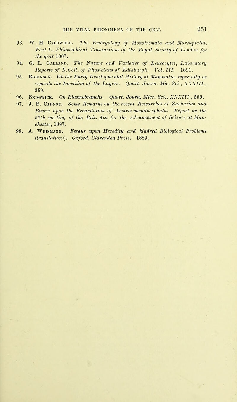 93. W. H. Caldwell. The Embryology of Monotremata and Marsupialia, Part I., Philosophical Transactions of the Royal Society of London for the year 1887. 94. G. L. Galland. The Nature and Varieties of Leucocytes, Laboratory Reports of R. Coll, of Physicians of Edinburgh. Vol. III. 1891. 95. Robinson. On the Early Developmental History of Mammalia, especially as regards the Inversion of the Layers. Quart. Journ. Mic. Sci., XXXIII., 369. 96. Sedgwick. On Elasmobranchs. Quart. Journ. Micr. Sci., XXXIIL, 559. 97. J. B. Carnoy. Some Remarks on the recent Researches of Zacharias and Boveri upon the Fecundation of Ascaris megalocephala. Report on the 51th meeting of the Brit. Ass. fur the Advancement of Science at Man- chester, 1887. 98. A. Weismann. Essays upon Heredity and kindred Biological Problems (translations). Oxford, Clarendon Press. 1889.