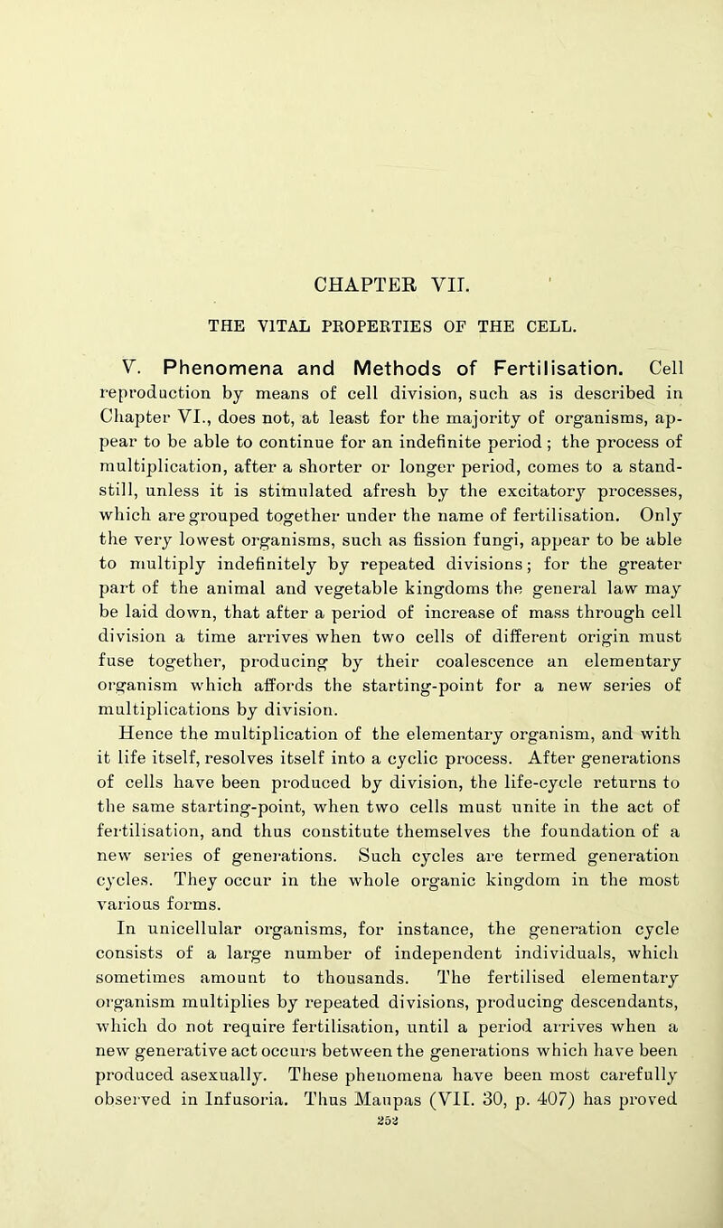 CHAPTER VII. THE VITAL PROPERTIES OF THE CELL. V. Phenomena and Methods of Fertilisation. Cell reproduction by means of cell division, such as is described in Chapter VI., does not, at least for the majority of organisms, ap- pear to be able to continue for an indefinite period; the process of multiplication, after a shorter or longer period, comes to a stand- still, unless it is stimulated afresh by the excitatory processes, which are grouped together under the name of fertilisation. Only the very lowest organisms, such as fission fungi, appear to be able to multiply indefinitely by repeated divisions; for the greater part of the animal and vegetable kingdoms the general law may be laid down, that after a period of increase of mass through cell division a time arrives when two cells of different origin must fuse together, producing by their coalescence an elementary organism which affords the starting-point for a new series of multiplications by division. Hence the multiplication of the elementary organism, and with it life itself, resolves itself into a cyclic process. After generations of cells have been produced by division, the life-cycle returns to the same starting-point, when two cells must unite in the act of fertilisation, and thus constitute themselves the foundation of a new series of generations. Such cycles are termed generation cycles. They occur in the whole organic kingdom in the most various forms. In unicellular organisms, for instance, the generation cycle consists of a large number of independent individuals, which sometimes amount to thousands. The fertilised elementary organism multiplies by repeated divisions, producing descendants, which do not require fertilisation, until a period arrives when a new generative act occurs between the generations which have been produced asexually. These phenomena have been most carefully observed in Infusoria. Thus Maupas (VII. 30, p. 407) has proved