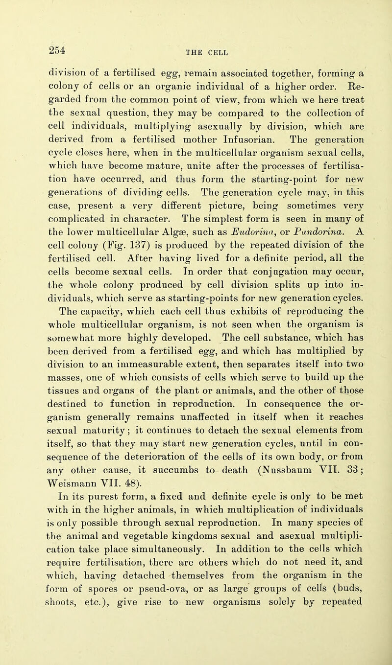 division of a fertilised egg, remain associated together, forming a colony of cells or an organic individual of a higher order. Re- garded from the common point of view, from which we here treat the sexual question, they may be compared to the collection of cell individuals, multiplying asexually by division, which are derived from a fertilised mother Infusorian. The generation cycle closes here, when in the multicellular organism sexual cells, which have become mature, unite after the processes of fertilisa- tion have occurred, and thus form the starting-point for new generations of dividing cells. The generation cycle may, in this case, present a very different picture, being sometimes very complicated in character. The simplest form is seen in many of the lower multicellular Algae, such as Eudorina, or Pandorina. A cell colony (Fig. 137) is produced by the repeated division of the fertilised cell. After having lived for a definite period, all the cells become sexual cells. In order that conjugation may occur, the whole colony produced by cell division splits up into in- dividuals, which serve as starting-points for new generation cycles. The capacity, which each cell thus exhibits of reproducing the whole multicellular organism, is not seen when the organism is somewhat more highly developed. The cell substance, which has been derived from a fertilised egg, and which has multiplied by division to an immeasurable extent, then separates itself into two masses, one of which consists of cells which serve to build up the tissues and organs of the plant or animals, and the other of those destined to function in reproduction. In consequence the or- ganism generally remains unaffected in itself when it reaches sexual maturity; it continues to detach the sexual elements from itself, so that they may start new generation cycles, until in con- sequence of the deterioration of the cells of its own body, or from any other cause, it succumbs to death (Nussbaum VII. 33; Weismann VII. 48). In its purest form, a fixed and definite cycle is only to be met wdth in the higher animals, in which multiplication of individuals is only possible through sexual reproduction. In many species of the animal and vegetable kingdoms sexual and asexual multipli- cation take place simultaneously. In addition to the cells which require fertilisation, there are others which do not need it, and which, having detached themselves from the organism in the form of spores or pseud-ova, or as large groups of cells (buds, shoots, etc.), give rise to new organisms solely by repeated