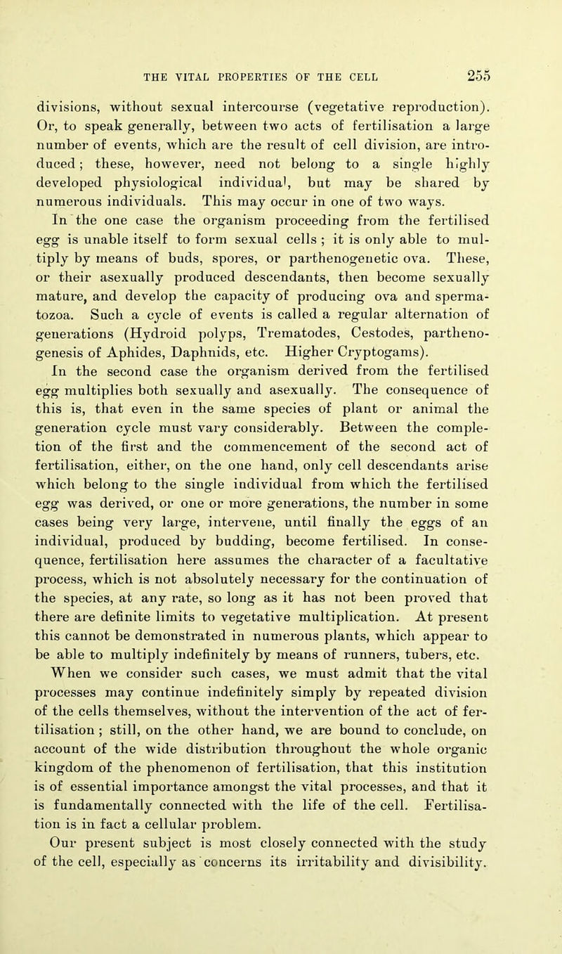 divisions, without sexual intercourse (vegetative reproduction). Or, to speak generally, between two acts of fertilisation a large number of events, which are the result of cell division, are intro- duced ; these, however1, need not belong to a single highly developed physiological individual, but may be shared by numerous individuals. This may occur in one of two ways. In the one case the organism proceeding from the fertilised egg is unable itself to form sexual cells ; it is only able to mul- tiply by means of buds, spores, or parthenogenetic ova. These, or their asexually produced descendants, then become sexually mature, and develop the capacity of producing ova and sperma- tozoa. Such a cycle of events is called a regular alternation of generations (Hydroid polyps, Trematodes, Cestodes, partheno- genesis of Aphides, Daphnids, etc. Higher Cryptogams). In the second case the organism derived from the fertilised egg multiplies both sexually and asexually. The consequence of this is, that even in the same species of plant or animal the generation cycle must vary considerably. Between the comple- tion of the first and the commencement of the second act of fertilisation, either, on the one hand, only cell descendants arise which belong to the single individual from which the fertilised egg was derived, or one or more generations, the number in some cases being very large, intervene, until finally the eggs of an individual, produced by budding, become fertilised. In conse- quence, fertilisation here assumes the character of a facultative process, which is not absolutely necessary for the continuation of the species, at any rate, so long as it has not been proved that there are definite limits to vegetative multiplication. At present this cannot be demonstrated in numerous plants, which appear to be able to multiply indefinitely by means of runners, tubers, etc. When we consider such cases, we must admit that the vital processes may continue indefinitely simply by repeated division of the cells themselves, without the intervention of the act of fer- tilisation ; still, on the other hand, we are bound to conclude, on account of the wide distribution throughout the whole organic kingdom of the phenomenon of fertilisation, that this institution is of essential importance amongst the vital processes, and that it is fundamentally connected with the life of the cell. Fertilisa- tion is in fact a cellular problem. Our present subject is most closely connected with the study of the cell, especially as concerns its irritability and divisibility.