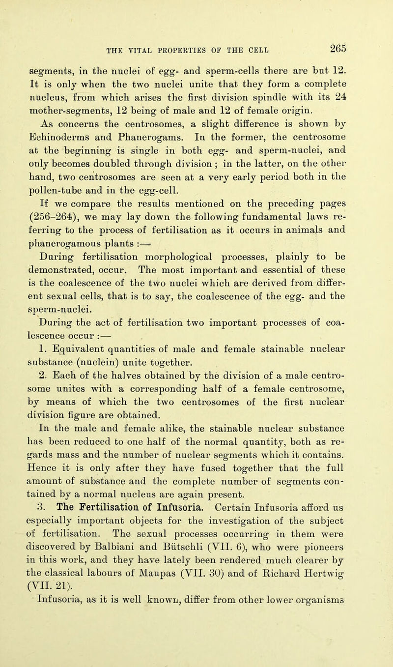 segments, in the nuclei of egg- and sperm-cells there are hut 12. It is only when the two nuclei unite that they form a complete nucleus, from which arises the first division spindle with its 24 mother-segments, 12 being of male and 12 of female origin. As concerns the centrosomes, a slight difference is shown by Echinoderms and Phanerogams. In the former, the centrosome at the beginning is single in both egg- and sperm-nuclei, and only becomes doubled through division ; in the latter, on the other hand, two centrosomes are seen at a very early period both in the pollen-tube and in the egg-cell. If we compare the results mentioned on the preceding pages (256-264), we may lay down the following fundamental laws re- ferring to the process of fertilisation as it occurs in animals and phanerogamous plants :— During fertilisation morphological processes, plainly to be demonstrated, occur. The most important and essential of these is the coalescence of the two nuclei which are derived from differ- ent sexual cells, that is to say, the coalescence of the egg- and the sperm-nuclei. During the act of fertilisation two important processes of coa- lescence occur :— 1. Equivalent quantities of male and female stainable nuclear substance (nuclein) unite together. 2. Each of the halves obtained by the division of a male centro- some unites with a corresponding half of a female centrosome, by means of which the two centrosomes of the first nuclear division figure are obtained. In the male and female alike, the stainable nuclear substance has been reduced to one half of the normal quantity, both as re- gards mass and the number of nuclear segments which it contains. Hence it is only after they have fused together that the full amount of substance and the complete number of segments con- tained by a normal nucleus are again present. 3. The Fertilisation of Infusoria. Certain Infusoria afford us especially important objects for the investigation of the subject of fertilisation. The sexual processes occurring in them were discovered by Balbiani and Biitschli (VII. 6), who were pioneers in this work, and they have lately been rendered much clearer by the classical labours of Maupas (VII. 30) and of Bichard Hertwig (VII. 21). Infusoria, as it is well known, differ from other lower organisms