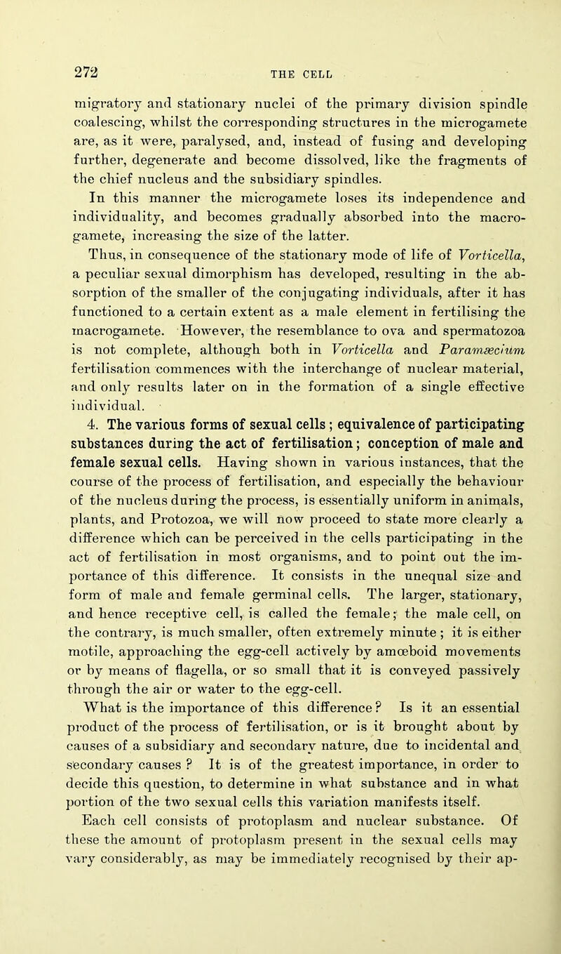 migratory and stationary nuclei of the primary division spindle coalescing, whilst the corresponding structures in the microgamete are, as it were, paralysed, and, instead of fusing and developing further, degenerate and become dissolved, like the fragments of the chief nucleus and the subsidiary spindles. In this manner the microgamete loses its independence and individuality, and becomes gradually absorbed into the macro- gamete, increasing the size of the latter. Thus, in consequence of the stationary mode of life of Vorticella, a peculiar sexual dimorphism has developed, resulting in the ab- sorption of the smaller of the conjugating individuals, after it has functioned to a certain extent as a male element in fertilising the macrogamete. However, the resemblance to ova and spermatozoa is not complete, although both in Vorticella and Paramsedum fertilisation commences with the interchange of nuclear material, and only results later on in the formation of a single effective individual. 4. The various forms of sexual cells ; equivalence of participating substances during the act of fertilisation; conception of male and female sexual cells. Having shown in various instances, that the course of the process of fertilisation, and especially the behaviour of the nucleus during the process, is essentially uniform in animals, plants, and Protozoa, we will now proceed to state more clearly a difference which can be perceived in the cells participating in the act of fertilisation in most organisms, and to point out the im- portance of this difference. It consists in the unequal size and form of male and female germinal cells. The larger, stationary, and hence receptive cell, is called the female; the male cell, on the contrary, is much smaller, often extremely minute ; it is either motile, approaching the egg-cell actively by amoeboid movements or by means of flagella, or so small that it is conveyed passively through the air or water to the egg-cell. What is the importance of this difference? Is it an essential product of the process of fertilisation, or is it brought about by causes of a subsidiary and secondary nature, due to incidental and secondary causes ? It is of the greatest importance, in order to decide this question, to determine in what substance and in what portion of the two sexual cells this variation manifests itself. Each cell consists of protoplasm and nuclear substance. Of these the amount of protoplasm present in the sexual cells may vary considerably, as may be immediately recognised by their ap-