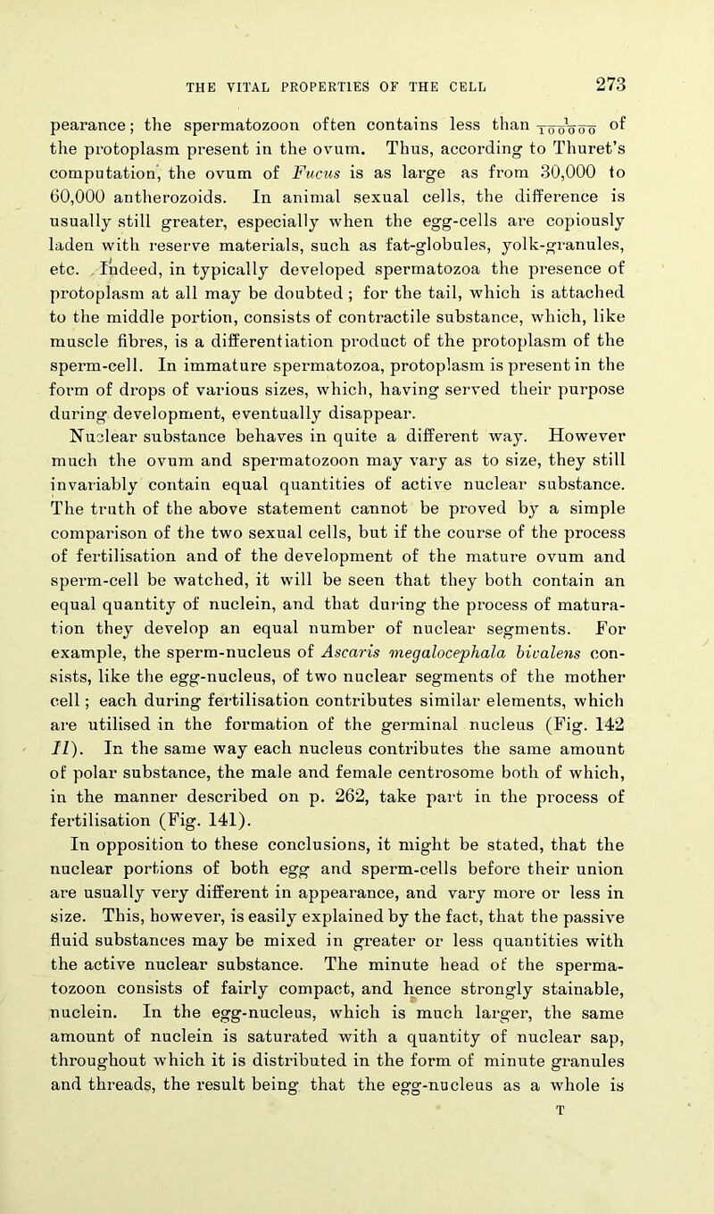 pearance; the spermatozoon often contains less than T5-oVoo the protoplasm present in the ovum. Thus, according to Thuret’s computation, the ovum of Fucus is as large as from 30,000 to 60,000 antherozoids. In animal sexual cells, the difference is usually still greater, especially when the egg-cells are copiously laden with reserve materials, such as fat-globules, yolk-granules, etc. Indeed, in typically developed spermatozoa the presence of protoplasm at all may be doubted ; for the tail, which is attached to the middle portion, consists of contractile substance, which, like muscle fibres, is a differentiation product of the protoplasm of the sperm-cell. In immature spermatozoa, protoplasm is present in the form of drops of various sizes, which, having served their purpose during development, eventually disappear. Nuclear substance behaves in quite a different way. However much the ovum and spermatozoon may vary as to size, they still invariably contain equal quantities of active nuclear substance. The truth of the above statement cannot be proved by a simple comparison of the two sexual cells, but if the course of the process of fertilisation and of the development of the mature ovum and sperm-cell be watched, it will be seen that they both contain an equal quantity of nuclein, and that during the process of matura- tion they develop an equal number of nuclear segments. For example, the sperm-nucleus of Ascaris megalocephala bicalens con- sists, like the egg-nucleus, of two nuclear segments of the mother cell; each during fertilisation contributes similar elements, which are utilised in the formation of the germinal nucleus (Fig. 142 11). In the same way each nucleus contributes the same amount of polar substance, the male and female centrosome both of which, in the manner described on p. 262, take part in the pi’ocess of fertilisation (Fig. 141). In opposition to these conclusions, it might be stated, that the nuclear portions of both egg and sperm-cells before their union are usually very different in appearance, and vary more or less in size. This, however, is easily explained by the fact, that the passive fluid substances may be mixed in greater or less quantities with the active nuclear substance. The minute head of the sperma- tozoon consists of fairly compact, and hence strongly stainable, nuclein. In the egg-nucleus, which is much larger, the same amount of nuclein is saturated with a quantity of nuclear sap, throughout which it is distributed in the form of minute granules and threads, the result being that the egg-nucleus as a whole is T