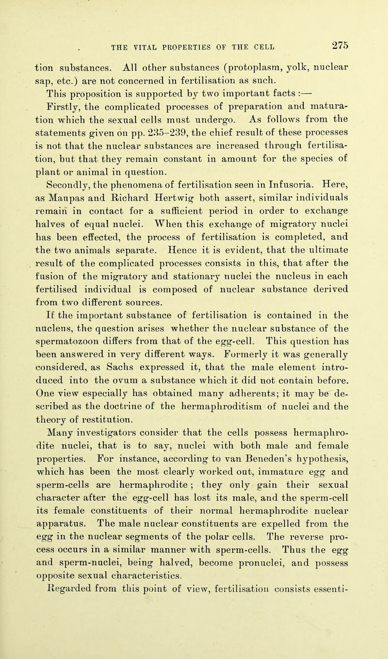 tion substances. All other substances (protoplasm, yolk, nuclear sap, etc.) are not concerned in fertilisation as such. This proposition is supported by two important facts :— Firstly, the complicated processes of preparation and matura- tion which the sexual cells must undergo. As follows from the statements given on pp. 235-239, the chief result of these processes is not that the nuclear substances are increased through fertilisa- tion, but that they remain constant in amount for the species of plant or animal in question. Secondly, the phenomena of fertilisation seen in Infusoria. Here, as Maupas and Richard Hertwig both assert, similar individuals remain in contact for a sufficient period in order to exchange halves of equal nuclei. When this exchange of migratory nuclei has been effected, the process of fertilisation is completed, and the two animals separate. Hence it is evident, that the ultimate result of the complicated processes consists in this, that after the fusion of the migratory and stationary nuclei the nucleus in each fertilised individual is composed of nuclear substance derived from two different sources. If the important substance of fertilisation is contained in the nucleus, the question arises whether the nuclear substance of the spermatozoon differs from that of the egg-cell. This question has been answered in very different ways. Formerly it was generally considered, as Sachs expressed it, that the male element intro- duced into the ovum a substance which it did not contain before. One view especially has obtained many adherents; it may be de- scribed as the doctrine of the hermaphroditism of nuclei and the theory of restitution. Many investigators consider that the cells possess hermaphro- dite nuclei, that is to say, nuclei with both male and female properties. For instance, according to van Beneden’s hypothesis, which has been the most clearly worked out, immature egg and sperm-cells are hermaphrodite; they only gain their sexual character after the egg-cell has lost its male, and the sperm-cell its female constituents of their normal hermaphrodite nuclear apparatus. The male nuclear constituents are expelled from the egg in the nuclear segments of the polar cells. The re verse pro- cess occurs in a similar manner with sperm-cells. Thus the egg and sperm-nuclei, being halved, become pronuclei, and possess opposite sexual characteristics. Regarded from this point of view, fertilisation consists essenti-