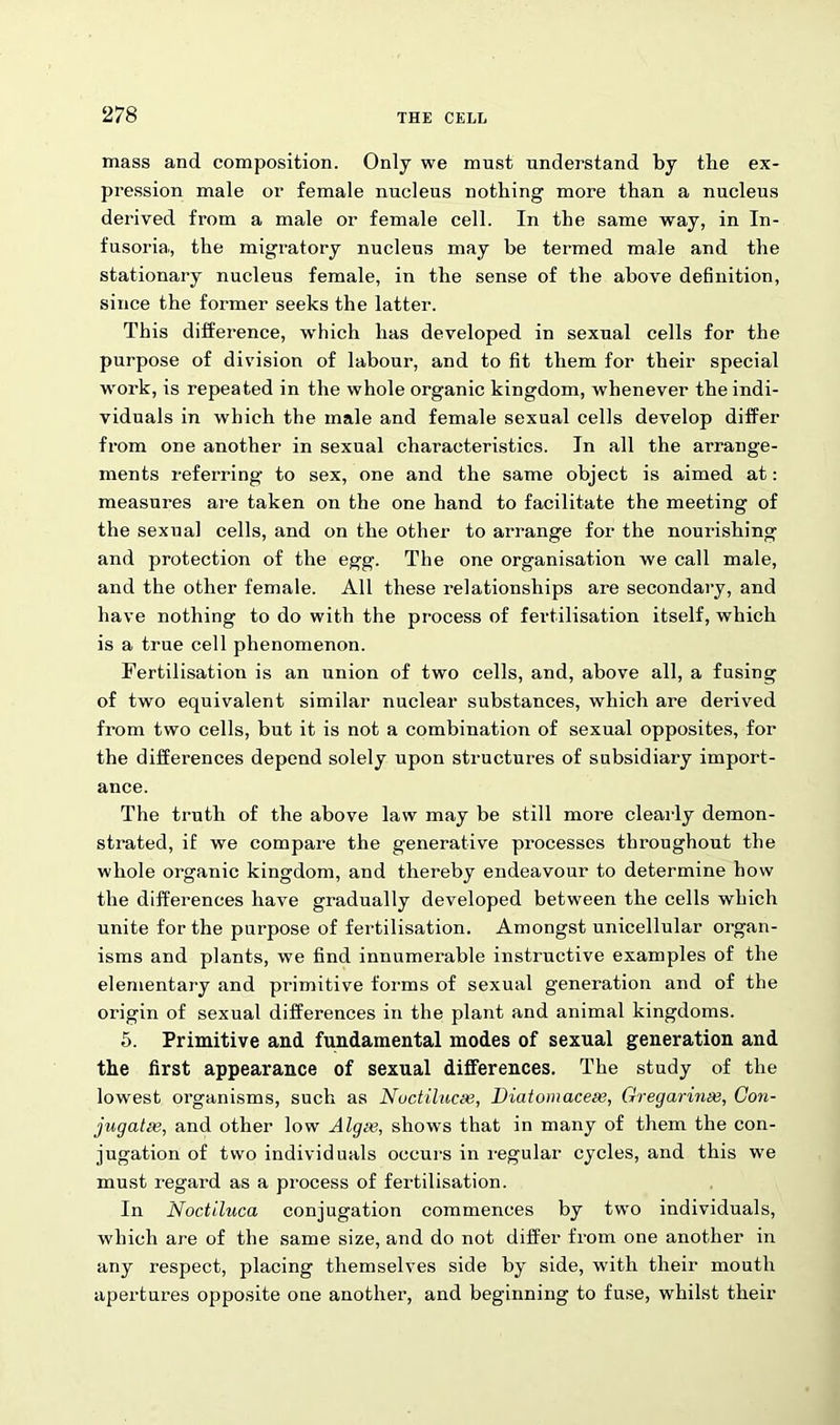 mass and composition. Only we must understand by the ex- pression male or female nucleus nothing more than a nucleus dei'ived from a male or female cell. In the same way, in In- fusoria., the migratory nucleus may be termed male and the stationary nucleus female, in the sense of the above definition, since the former seeks the latter. This difference, which has developed in sexual cells for the purpose of division of labour, and to fit them for their special wrork, is repeated in the whole organic kingdom, whenever the indi- viduals in which the male and female sexual cells develop differ from one another in sexual characteristics. In all the arrange- ments referring to sex, one and the same object is aimed at: measures are taken on the one hand to facilitate the meeting of the sexual cells, and on the other to arrange for the nourishing and protection of the egg. The one organisation we call male, and the other female. All these relationships are secondary, and have nothing to do with the process of fertilisation itself, which is a true cell phenomenon. Fertilisation is an union of two cells, and, above all, a fusing of two equivalent similar nuclear substances, which are derived from two cells, but it is not a combination of sexual opposites, for the differences depend solely upon structures of subsidiary import- ance. The truth of the above law may be still more clearly demon- strated, if we compare the generative processes throughout the whole organic kingdom, and thereby endeavour to determine how the differences have gradually developed between the cells which unite for the purpose of fertilisation. Amongst unicellular organ- isms and plants, we find innumerable instructive examples of the elementary and primitive forms of sexual generation and of the origin of sexual differences in the plant and animal kingdoms. 5. Primitive and fundamental modes of sexual generation and the first appearance of sexual differences. The study of the lowest organisms, such as Noctilucae, Diatomaceas, Gregarinai, Con- jugates, and other low Algee, shows that in many of them the con- jugation of two individuals occurs in regular cycles, and this we must regard as a process of fertilisation. In Noctiluca conjugation commences by twro individuals, which are of the same size, and do not differ from one another in any respect, placing themselves side by side, writh their mouth apertures opposite one another, and beginning to fuse, whilst their