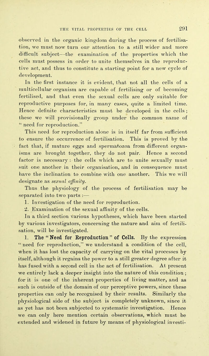 observed in the organic kingdom during the process of fertilisa- tion, we must now turn our attention to a still wider and more difficult subject—the examination of the properties which the cells must possess in order to unite themselves in the reproduc- tive act, and thus to constitute a starting point for a new cycle of development. In the first instance it is evident, that not all the cells of a multicellular organism are capable of fertilising or of becoming fertilised, and that even the sexual cells are only suitable for reproductive purposes for, in many cases, quite a limited time. Hence definite characteristics must be developed in the cells; these we will provisionally group under the common name of “ need for reproduction.” This need for reproduction alone is in itself far from sufficient to ensure the occurrence of fertilisation. This is proved by the fact that, if mature eggs and spermatozoa from different organ- isms are brought together, they do not pair. Hence a second factor is necessary : the cells which are to unite sexually must suit one another in their organisation, and in consequence must have the inclination to combine with one another. This we will designate as sexual affinity. Thus the physiology of the process of fertilisation may be separated into two pai’ts :— 1. Investigation of the need for reproduction. 2. Examination of the sexual affinity of the cells. In a third section various hypotheses, which have been started by various investigators, concerning the nature and aim of fertili- sation, will be investigated. 1. The “Need for Reproduction” of Cells. By the expression “need for reproduction,” we understand a condition of the cell, when it has lost the capacity of carrying on the vital processes by itself, although it regains the power to a still greater degree after it has fused with a second cell in the act of fertilisation. At present we entirely lack a deeper insight into the nature of this condition ; for it is one of the inherent properties of living matter, and as such is outside of the domain of our perceptive powers, since these properties can only be recognised by their results. Similarly the physiological side of the subject is completely unknown, since it as yet has not been subjected to systematic investigation. Hence we can only here mention certain observations, which must be extended and widened in future by means of physiological investi-