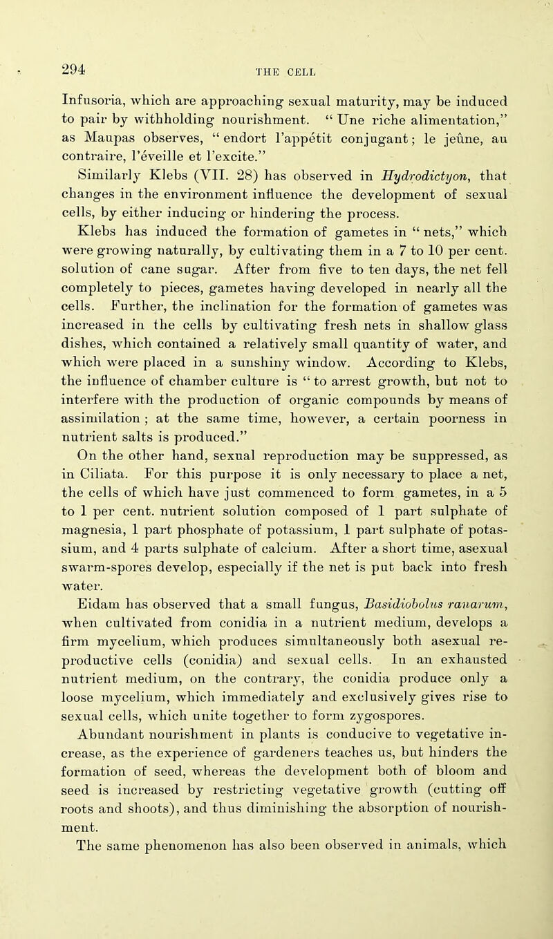 Infusoria, which are approaching sexual maturity, may be induced to pair by withholding nourishment. “ Une riche alimentation,” as Maupas observes, “ endort l’ajipetit conjugant; le jeune, au contraire, l’eveille et l’excite.” Similarly Klebs (VII. 28) has observed in Hydrodictijon, that changes in the environment influence the development of sexual cells, by either inducing or hindering the process. Klebs has induced the formation of gametes in “ nets,” which were growing naturally, by cultivating them in a 7 to 10 per cent, solution of cane sugar. After from five to ten days, the net fell completely to pieces, gametes having developed in nearly all the cells. Further, the inclination for the formation of gametes was increased in the cells by cultivating fresh nets in shallow glass dishes, which contained a relatively small quantity of water, and which were placed in a sunshiny window. According to Klebs, the influence of chamber culture is “ to arrest growth, but not to interfere with the production of organic compounds by means of assimilation ; at the same time, however, a certain poorness in nutrient salts is produced.” On the other hand, sexual reproduction may be suppressed, as in Ciliata. For this purpose it is only necessary to place a net, the cells of which have just commenced to form gametes, in a 5 to 1 per cent, nutrient solution composed of 1 part sulphate of magnesia, 1 part phosphate of potassium, 1 part sulphate of potas- sium, and 4 parts sulphate of calcium. After a short time, asexual swarm-spores develop, especially if the net is put back into fresh water. Eidam has observed that a small fungus, Basidiobolus ranarum, when cultivated from conidia in a nutrient medium, develops a firm mycelium, which produces simultaneously both asexual re- productive cells (conidia) and sexual cells. In an exhausted nutrient medium, on the contrary, the conidia produce only a loose mycelium, which immediately and exclusively gives rise to sexual cells, which unite together to form zygospores. Abundant nourishment in plants is conducive to vegetative in- crease, as the experience of gardeners teaches us, but hinders the formation of seed, whereas the development both of bloom and seed is increased by restricting vegetative growth (cutting off roots and shoots), and thus diminishing the absorption of nourish- ment. The same phenomenon has also been observed in animals, which