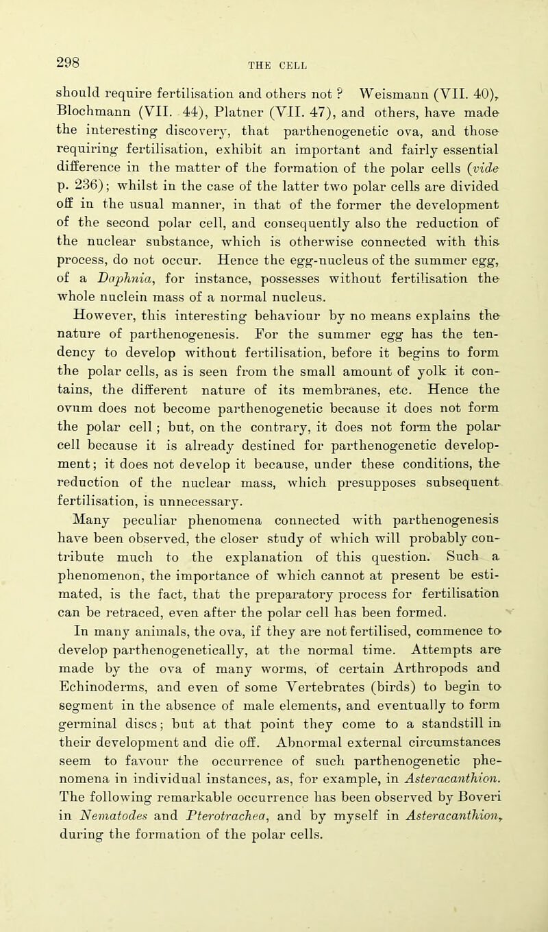 should require fertilisation and others not ? Weismann (VII. 40)r Blochmann (VII. 44), Platner (VII. 47), and others, have made the interesting discovery, that parthenogenetic ova, and those requiring fertilisation, exhibit an important and fairly essential difference in the matter of the formation of the polar cells (vide p. 236); whilst in the case of the latter two polar cells are divided off in the usual manner, in that of the former the development of the second polar cell, and consequently also the reduction of the nuclear substance, which is otherwise connected with tbis process, do not occur. Hence the egg-nucleus of the summer egg, of a Daphnia, for instance, possesses without fertilisation the whole nuclein mass of a normal nucleus. However, this interesting behaviour by no means explains the nature of parthenogenesis. For the summer egg has the ten- dency to develop without fertilisation, before it begins to form the polar cells, as is seen from the small amount of yolk it con- tains, the different nature of its membranes, etc. Hence the ovum does not become parthenogenetic because it does not form the polar cell ; but, on the contrary, it does not form the polar cell because it is already destined for parthenogenetic develop- ment; it does not develop it because, under these conditions, the reduction of the nuclear mass, which presupposes subsequent fertilisation, is unnecessary. Many peculiar phenomena connected with parthenogenesis have been observed, the closer study of which will probably con- tribute much to the explanation of this question. Such a phenomenon, the importance of which cannot at present be esti- mated, is the fact, that the preparatory process for fertilisation can be retraced, even after the polar cell has been formed. In many animals, the ova, if they are not fertilised, commence to develop parthenogenetically, at the normal time. Attempts are made by the ova of many worms, of certain Arthropods and Echinoderms, and even of some Vertebrates (birds) to begin to segment in the absence of male elements, and eventually to form germinal discs; but at that point they come to a standstill in their development and die off. Abnormal external circumstances seem to favour the occurrence of such parthenogenetic phe- nomena in individual instances, as, for example, in Asteracanthion. The following remarkable occurrence has been observed by Boveri in Nematodes and Pterotrachea, and by myself in AsteracanthionT during the formation of the polar cells.