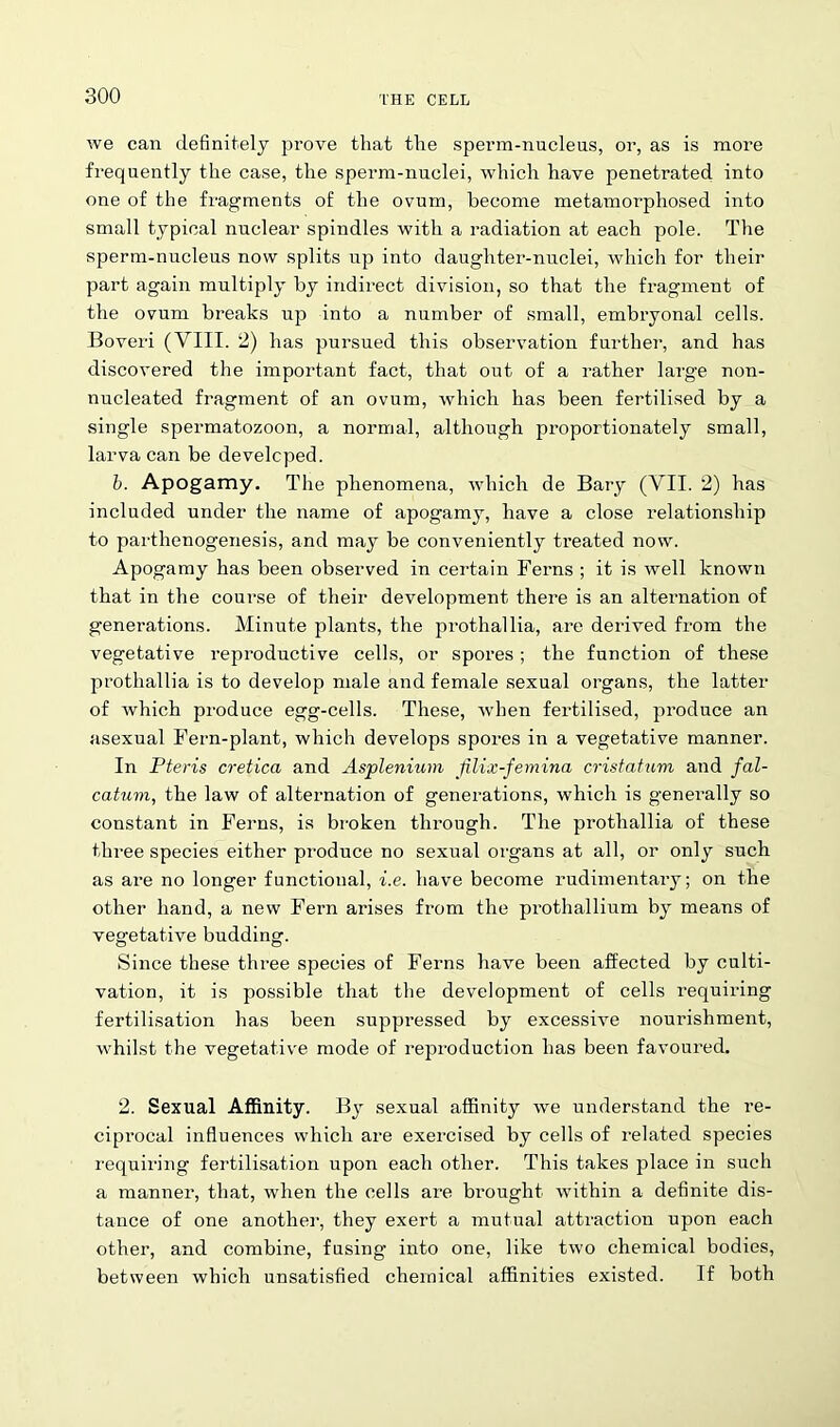 we can definitely prove that the sperm-nuclens, or, as is more frequently the case, the sperm-nuclei, which have penetrated into one of the fragments of the ovum, become metamorphosed into small typical nuclear spindles with a radiation at each pole. The sperm-nucleus now splits up into daughter-nuclei, which for their part again multiply by indirect division, so that the fragment of the ovum breaks up into a number of small, embryonal cells. Boveri (VIII. 2) has pursued this observation further, and has discovered the important fact, that out of a rather large non- nucleated fragment of an ovum, which has been fertilised by a single spermatozoon, a normal, although proportionately small, larva can be developed. b. Apogamy. The phenomena, which de Bary (VII. 2) has included under the name of apogamy, have a close relationship to parthenogenesis, and may be conveniently treated now. Apogamy has been observed in certain Ferns ; it is well known that in the course of their development there is an altei’nation of generations. Minute plants, the prothallia, are derived from the vegetative reproductive cells, or spores ; the function of these prothallia is to develop male and female sexual organs, the latter of which produce egg-cells. These, when fertilised, produce an asexual Fern-plant, which develops spores in a vegetative manner. In Pteris cretica and Asplenium Jilix-femina cristahim and fal- catum, the law of alternation of generations, which is generally so constant in Ferns, is broken through. The prothallia of these three species either pi-oduce no sexual organs at all, or only such as are no longer functional, i.e. have become rudimentary; on the other hand, a new Fern arises from the prothallium by means of vegetative budding. Since these three species of Ferns have been affected by culti- vation, it is possible that the development of cells requiring fertilisation has been suppressed by excessive nourishment, whilst the vegetative mode of reproduction has been favoured. 2. Sexual Affinity. By sexual affinity we understand the re- ciprocal influences which are exercised by cells of related species requiring fertilisation upon each other. This takes place in such a manner, that, when the cells are brought within a definite dis- tance of one another, they exert a mutual attraction upon each other, and combine, fusing into one, like two chemical bodies, between which unsatisfied chemical affinities existed. If both