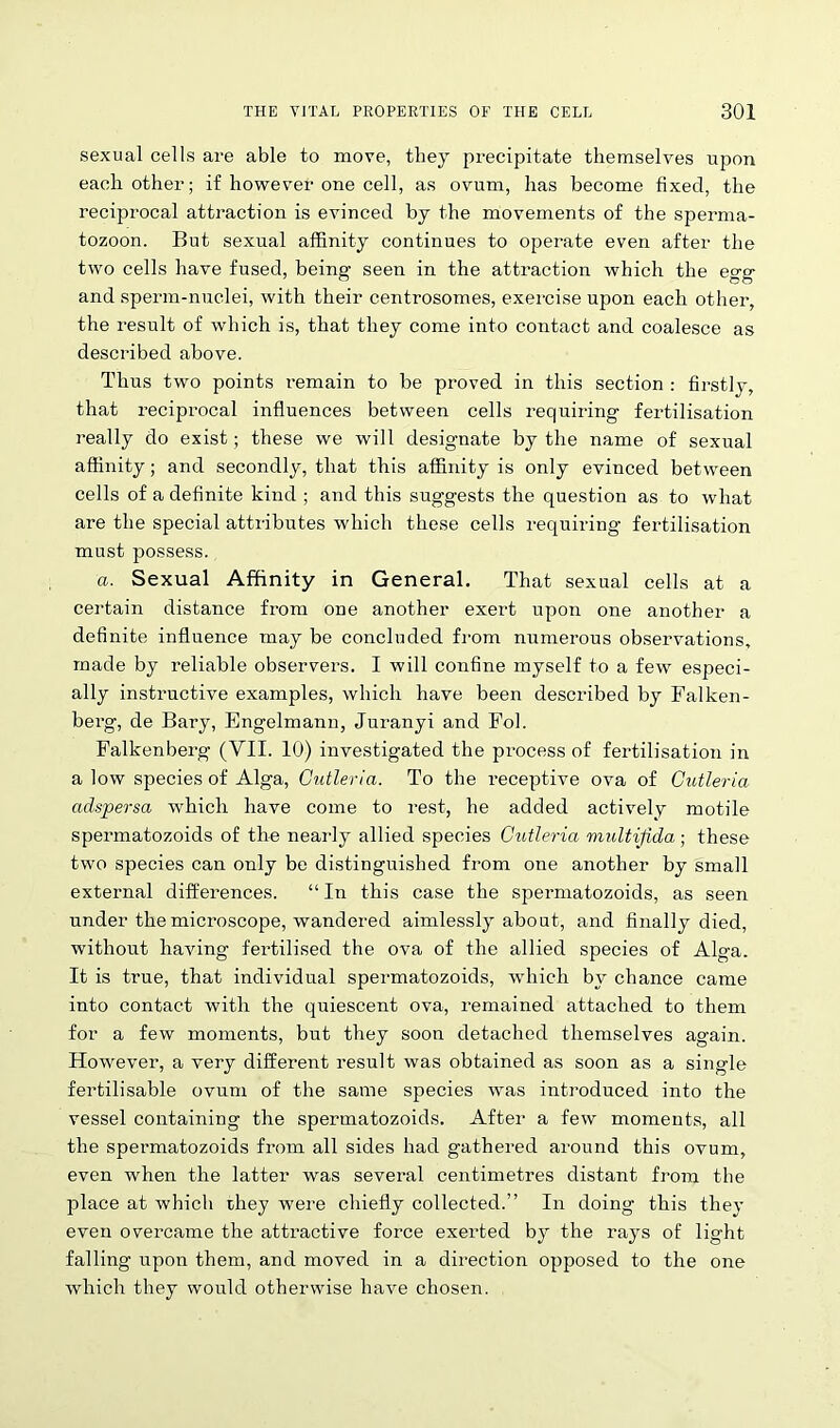 sexual cells are able to move, they precipitate themselves upon each other; if however one cell, as ovum, has become fixed, the reciprocal attraction is evinced by the movements of the sperma- tozoon. But sexual affinity continues to operate even after the two cells have fused, being seen in the attraction which the egg and sperm-nuclei, with their centrosomes, exercise upon each other, the result of which is, that they come into contact and coalesce as described above. Thus two points i*emain to be proved in this section : firstly, that reciprocal influences between cells requiring fertilisation really do exist; these we will designate by the name of sexual affinity; and secondly, that this affinity is only evinced between cells of a definite kind ; and this suggests the question as to what are the special attributes which these cells requiring fertilisation must possess. a. Sexual Affinity in General. That sexual cells at a certain distance from one another exert upon one another a definite influence may be concluded from numerous observations, made by reliable observers. I will confine myself to a few especi- ally instructive examples, which have been described by Falken- berg, de Bary, Engelmann, Juranyi and Fob Falkenberg (VII. 10) investigated the process of fertilisation in a low species of Alga, Cutleria. To the receptive ova of Cutleria adspersa which have come to rest, he added actively motile spermatozoids of the nearly allied species Cutleria multifida; these two species can only be distinguished from one another by small external differences. “ In this case the spermatozoids, as seen under the microscope, wandered aimlessly about, and finally died, without having fertilised the ova of the allied species of Alga. It is true, that individual spermatozoids, which by chance came into contact with the quiescent ova, remained attached to them for a few moments, but they soon detached themselves again. However, a very different result was obtained as soon as a single fertilisable ovum of the same species was introduced into the vessel containing the spermatozoids. After a few moments, all the spermatozoids from all sides had gathered around this ovum, even when the latter was several centimetres distant from the place at which they were chiefly collected.” In doing this they even overcame the attractive force exerted by the rays of light falling upon them, and moved in a direction opposed to the one which they would otherwise have chosen.