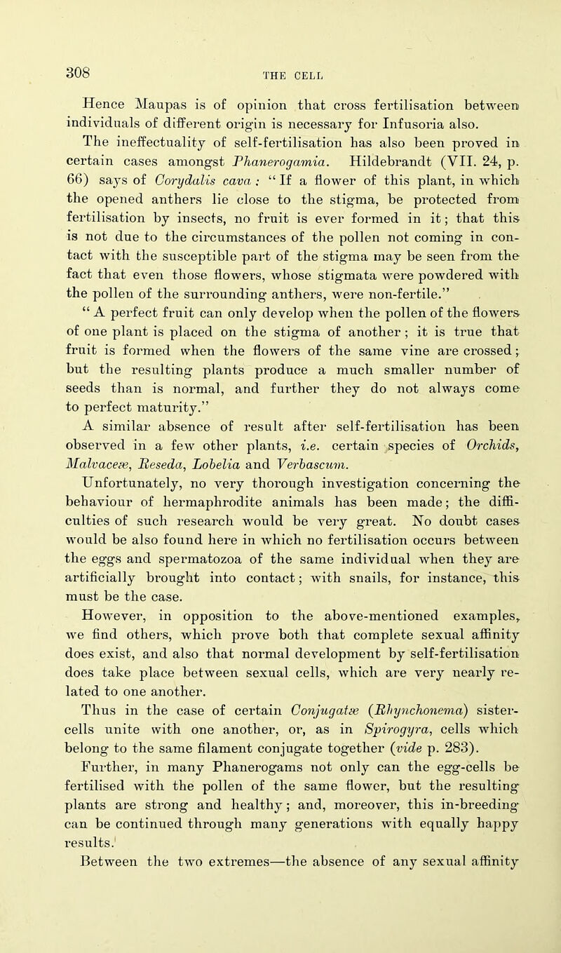 Hence Maupas is of opinion that cross fertilisation between individuals of different origin is necessary for Infusoria also. The ineffectuality of self-fertilisation has also been proved in certain cases amongst Phanerogamia. Hildebrandt (VII. 24, p. 66) says of Corydalis cava ; “ If a flower of this plant, in which the opened anthers lie close to the stigma, be protected from fertilisation by insects, no fruit is ever formed in it; that this is not due to the circumstances of the pollen not coming in con- tact with the susceptible part of the stigma may be seen from the fact that even those flowers, whose stigmata were powdered witli the pollen of the surrounding anthers, were non-fertile.” “ A perfect fruit can only develop when the pollen of the flowers of one plant is placed on the stigma of another ; it is true that fruit is formed when the flowers of the same vine are crossed but the resulting plants produce a much smaller number of seeds than is normal, and further they do not always come to perfect maturity.” A similar absence of result after self-fertilisation has been observed in a few other plants, i.e. certain species of Orchids, Malvaceae, Reseda, Lobelia and Verbascum. Unfortunately, no very thorough investigation concerning the behaviour of hermaphrodite animals has been made; the diffi- culties of such research would be very great. Ho doubt cases would be also found here in which no fertilisation occurs between the eggs and spermatozoa of the same individual when they are artificially brought into contact; with snails, for instance, this must be the case. However, in opposition to the above-mentioned examples, we find others, which prove both that complete sexual affinity does exist, and also that normal development by self-fertilisation does take place between sexual cells, which are very nearly re- lated to one another. Thus in the case of certain Conjugates {Rhynchonema) sister- cells unite with one another, or, as in Spirogyra, cells which belong to the same filament conjugate together (vide p. 283). Further, in many Phanerogams not only can the egg-cells be fertilised with the pollen of the same flower, but the resulting* plants are strong and healthy; and, moreover, this in-breeding can be continued through many generations with equally happy results. Between the two extremes—the absence of any sexual affinity