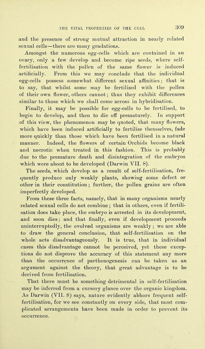 and the presence of strong mutual attraction in nearly related sexual cells—there are many gradations. Amongst the numerous egg-cells which are contained in an ovary, only a few develop and become ripe seeds, where self- fertilisation with the pollen of the same flower is induced artificially. From this we may conclude that the individual egg-cells possess somewhat different sexual affinities; that is to say, that whilst some may be fertilised with the pollen of their own flower, others cannot; thus they exhibit differences similar to those which we shall come across in hybridisation. Finally, it may be possible for egg-cells to be fertilised, to begin to develop, and then to die off prematurely. In support of this view, the phenomenon may be quoted, that many flowers, which have been induced artificially to fertilise themselves, fade more quickly than those which have been fertilised in a natural manner. Indeed, the flowers of certain Orchids become black and necrotic when treated in this fashion. This is probably due to the premature death and disintegration of the embryos which were about to be developed (Darwin VII. 8). The seeds, which develop as a result of self-fertilisation, fre- quently produce only weakly plants, showing some defect or other in their constitution ; further, the pollen grains are often imperfectly developed. From these three facts, namely, that in many organisms nearly related sexual cells do not combine; that in others, even if fertili- sation does take place, the embryo is arrested in its development, and soon dies; and that finally, even if development proceeds uninterruptedly, the evolved organisms are weakly ; we are able to draw the general conclusion, that self-fertilisation on the whole acts disadvantageously. It is true, that in individual ■cases this disadvantage cannot be perceived, yet these excep- tions do not disprove the accuracy of this statement any more than the occurrence of parthenogenesis can be taken as an argument against the theory, that great advantage is to be ■derived from fertilisation. That there must be something detrimental in self-fertilisation may be inferred from a cursory glance over the organic kingdom. As Darwin (VII. 8) says, nature evidently abhors frequent self- fertilisation, for we see constantly on every side, that most com- plicated arrangements have been made in order to prevent its •occurrence.